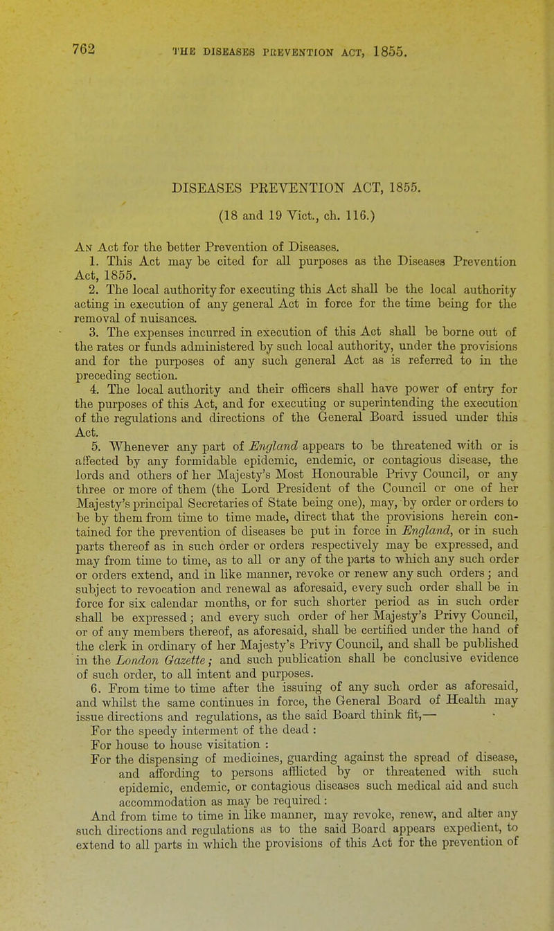 DISEASES PREVENTION ACT, 1855. (18 and 19 Vict., ch. 116.) An Act for the better Prevention of Diseases. 1. This Act may be cited for all purposes as the Diseases Prevention Act, 1855. 2. The local authority for executing this Act shall be the local authority acting in execution of any general Act in force for the time being for the removal of nuisances. 3. The expenses incurred in execution of this Act shall be borne out of the rates or funds administered by such local authority, under the provisions and for the purposes of any such general Act as is referred to in the preceding section. 4. The local authority and their officers shall have power of entry for the purposes of this Act, and for executing or superintending the execution of the regulations and directions of the General Board issued under this Act. 5. Whenever any part of England appears to be threatened with or is affected by any formidable epidemic, endemic, or contagious disease, the lords and others of her Majesty's Most Honourable Privy Council, or any three or more of them (the Lord President of the Council or one of her Majesty's principal Secretaries of State being one), may, by order or orders to be by them from time to time made, direct that the provisions herein con- tained for the prevention of diseases be put in force in England, or in such parts thereof as in such order or orders respectively may be expressed, and may from time to time, as to all or any of the parts to which any such order or orders extend, and in like manner, revoke or renew any such orders; and subject to revocation and renewal as aforesaid, every such order shall be in force for six calendar months, or for such shorter period as in such order shall be expressed; and every such order of her Majesty's Privy Council, or of auy members thereof, as aforesaid, shall be certified under the hand of the clerk in ordinary of her Majesty's Privy Council, and shall be published in the London Gazette; and such publication shall be conclusive evidence of such order, to all intent and purposes. 6. From time to time after the issuing of any such order as aforesaid, and whilst the same continues in force, the General Board of Health may issue directions and regulations, as the said Board think fit,— For the speedy interment of the dead : For house to house visitation : For the dispensing of medicines, guarding against the spread of disease, and affording to persons afflicted by or threatened with such epidemic, endemic, or contagious diseases such medical aid and such accommodation as may be required: And from time to time in like manner, may revoke, renew, and alter any such directions and regidations as to the said Board appears expedient, to extend to all parts in which the provisions of this Act for the prevention of