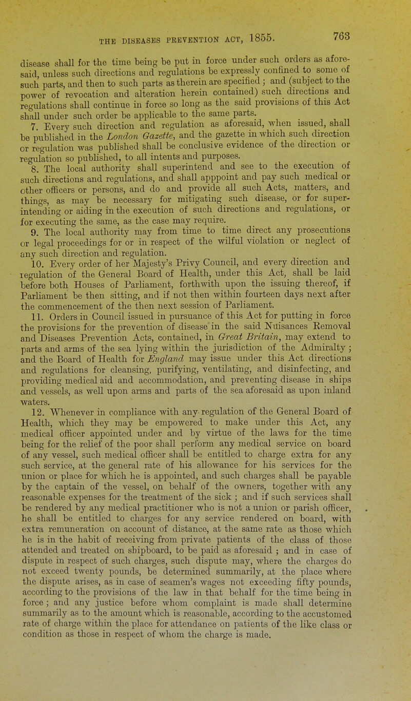 disease shall for the time being be put in force under such orders as afore- said unless such directions and regulations be expressly confined to some of such parts, and then to such parts as therein are specified; and (subject to the power of revocation and alteration herein contained) such directions and regulations shall continue in force so long as the said provisions of this Act shall under such order be applicable to the same parts. 7. Every such direction and regulation as aforesaid, when issued, shall be published in the London Gazette, and the gazette in which such direction or regidation was published shall be conclusive evidence of the direction or regulation so published, to all intents and purposes. 8. The local authority shall superintend and see to the execution of such directions and regulations, and shall apppoint and pay such medical or other officers or persons, and do and provide all such Acts, matters, and things, as may be necessary for mitigating such disease, or for super- intending or aiding in the execution of such directions and regulations, or for executing the same, as the case may require. 9. The local authority may from time to time direct any prosecutions or legal proceedings for or in respect of the wilful violation or neglect of any such direction and regulation. 10. Every order of her Majesty's Privy Council, and every direction and regulation of the General Board of Health, under this Act, shall be laid before both Houses of Parliament, forthwith upon the issuing thereof, if Parliament be then sitting, and if not then within fourteen days next after the commencement of the then next session of Parliament. 11. Orders in Council issued in pursuance of this Act for putting in force the provisions for the prevention of disease in the said Nuisances Eemoval and Diseases Prevention Acts, contained, in Great Britain, may extend to parts and arms of the sea lying within the jurisdiction of the Admiralty ; and the Board of Health for England may issue under this Act directions and regulations for cleansing, purifying, ventilating, and disinfecting, and providing medical aid and accommodation, and preventing disease in ships and vessels, as well upon arms and parts of the sea aforesaid as upon inland waters. 12. Whenever in compliance with any regulation of the General Board of Health, which they may be empowered to make under this Act, any medical officer appointed under and by virtue of the laws for the time being for the relief of the poor shall perform any medical service on board of any vessel, such medical officer shall be entitled to charge extra for any such service, at the general rate of his allowance for his services for the union or place for which he is appointed, and such charges shall be payable by the captain of the vessel, on behalf of the owners, together with any reasonable expenses for the treatment of the sick ; and if such services shall be rendered by any medical practitioner who is not a union or parish officer, he shall be entitled to charges for any service rendered on board, with extra remuneration on account of distance, at the same rate as those which he is in the habit of receiving from private patients of the class of those attended and treated on shipboard, to be paid as aforesaid ; and in case of dispute in respect of such charges, such dispute may, where the charges do not exceed twenty pounds, be determined summarily, at the place where the dispute arises, as in case of seamen's wages not exceeding fifty pounds, according to the provisions of the law in that behalf for the time being in force ; and any justice before whom complaint is made shall determine summarily as to the amount which is reasonable, according to the accustomed rate of charge within the place for attendance on patients of the like class or condition as those in respect of whom the charge is made.