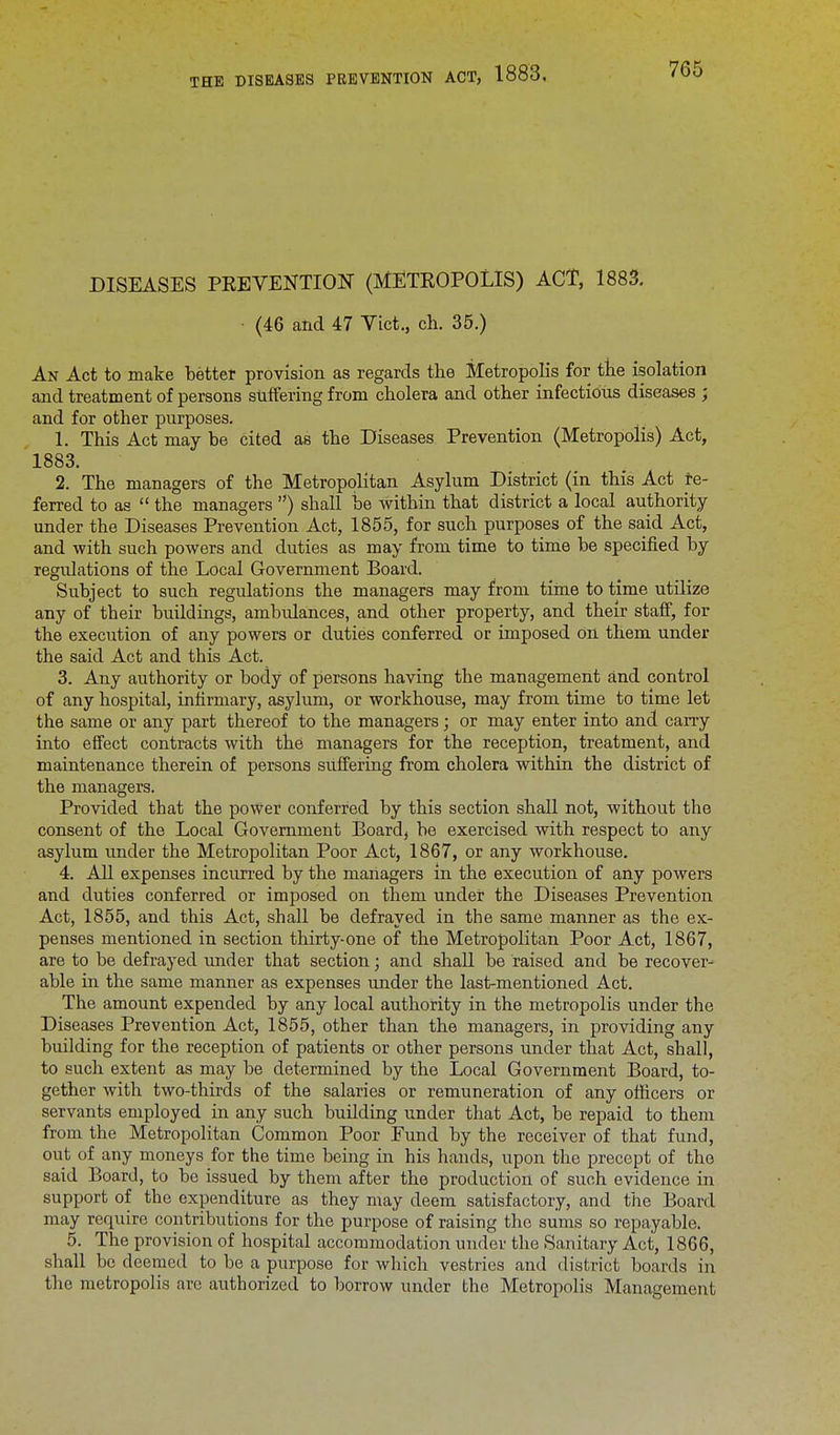 DISEASES PREVENTION (METROPOLIS) ACT, 1883. ■ (46 and 47 Vict., ch. 35.) An Act to make better provision as regards the Metropolis for the isolation and treatment of persons suffering from cholera and other infectious diseases ; and for other purposes. 1. This Act may be cited as the Diseases Prevention (Metropolis) Act, 1883. 2. The managers of the Metropolitan Asylum District (in this Act re- ferred to as  the managers ) shall be within that district a local authority under the Diseases Prevention Act, 1855, for such purposes of the said Act, and with such powers and duties as may from time to time be specified by regulations of the Local Government Board. Subject to such regulations the managers may from time to time utilize any of their buildings, ambidances, and other property, and their staff, for the execution of any powers or duties conferred or imposed on them under the said Act and this Act. 3. Any authority or body of persons having the management and control of any hospital, infirmary, asylum, or workhouse, may from time to time let the same or any part thereof to the managers; or may enter into and cany into effect contracts with the managers for the reception, treatment, and maintenance therein of persons suffering from cholera within the district of the managers. Provided that the power conferred by this section shall not, without the consent of the Local Government Board, be exercised with respect to any asylum under the Metropolitan Poor Act, 1867, or any workhouse. 4. All expenses incurred by the managers in the execution of any powers and duties conferred or imposed on them under the Diseases Prevention Act, 1855, and this Act, shall be defrayed in the same manner as the ex- penses mentioned in section thirty-one of the Metropolitan Poor Act, 1867, are to be defrayed under that section; and shall be raised and be recover- able in the same manner as expenses under the last-mentioned Act. The amount expended by any local authority in the metropolis under the Diseases Prevention Act, 1855, other than the managers, in providing any building for the reception of patients or other persons under that Act, shall, to such extent as may be determined by the Local Government Board, to- gether with two-thirds of the salaries or remuneration of any officers or servants employed in any such building under that Act, be repaid to them from the Metropolitan Common Poor Fund by the receiver of that fund, out of any moneys for the time being in his hands, upon the precept of the said Board, to be issued by them after the production of such evidence in support of the expenditure as they may deem satisfactory, and the Board may require contributions for the purpose of raising the sums so repayable. 5. The provision of hospital accommodation under the Sanitary Act, 1866, shall be deemed to be a purpose for which vestries and district boards in the metropolis are authorized to borrow under the Metropolis Management