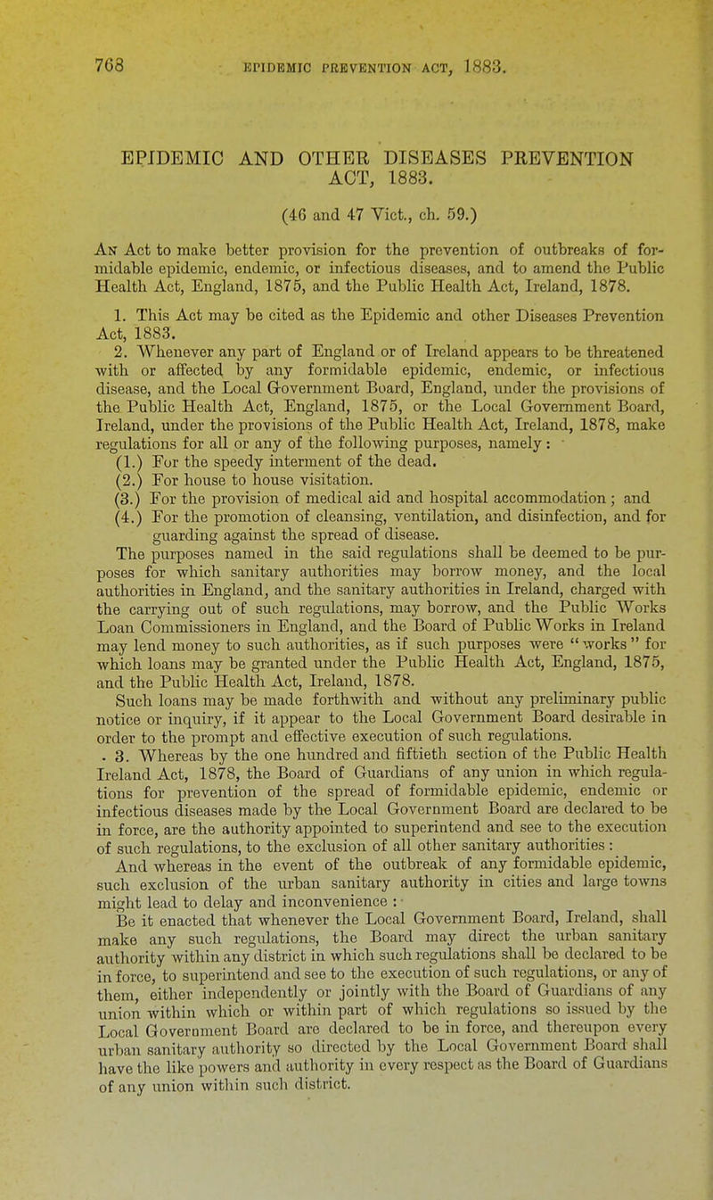 EPIDEMIC AND OTHER DISEASES PREVENTION ACT, 1883. (46 and 47 Vict., ch. 59.) An Act to make better provision for the prevention of outbreaks of for- midable epidemic, endemic, or infectious diseases, and to amend the Public Health Act, England, 1875, and the Public Health Act, Ireland, 1878. 1. This Act may be cited as the Epidemic and other Diseases Prevention Act, 1883. 2. Whenever any part of England or of Ireland appears to be threatened with or affected by any formidable epidemic, endemic, or infectious disease, and the Local Government Board, England, under the provisions of the Public Health Act, England, 1875, or the Local Government Board, Ireland, under the provisions of the Public Health Act, Ireland, 1878, make regulations for all or any of the following purposes, namely: ■ (1.) For the speedy interment of the dead. (2.) For house to house visitation. (3.) For the provision of medical aid and hospital accommodation; and (4.) For the promotion of cleansing, ventilation, and disinfection, and for guarding against the spread of disease. The purposes named in the said regulations shall be deemed to be pur- poses for which sanitary authorities may borrow money, and the local authorities in England, and the sanitary authorities in Ireland, charged with the carrying out of such regulations, may borrow, and the Public Works Loan Commissioners in England, and the Board of Public Works in Ireland may lend money to such authorities, as if such purposes were works for which loans may be granted under the Public Health Act, England, 1875, and the Public Health Act, Ireland, 1878. Such loans may be made forthwith and without any preliminary public notice or inquiry, if it appear to the Local Government Board desirable in order to the prompt and effective execution of such regulations. . 3. Whereas by the one hundred and fiftieth section of the Public Health Ireland Act, 1878, the Board of Guardians of any union in which regula- tions for prevention of the spread of formidable epidemic, endemic or infectious diseases made by the Local Government Board are declared to be in force, are the authority appointed to superintend and see to the execution of such regulations, to the exclusion of all other sanitary authorities : And whereas in the event of the outbreak of any formidable epidemic, such exclusion of the urban sanitary authority in cities and large towns might lead to delay and inconvenience : • Be it enacted that whenever the Local Government Board, Ireland, shall make any such regidations, the Board may direct the urban sanitary authority within any district in which such regulations shall be declared to be in force, to superintend and see to the execution of such regulations, or any of them, either independently or jointly with the Board of Guardians of any union within which or within part of which regulations so issued by the Local Goveroment Board are declared to be in force, and thereupon every urban sanitary authority so directed by the Local Government Board shall have the like powers and authority in every respect as the Board of Guardians of any union within such district.