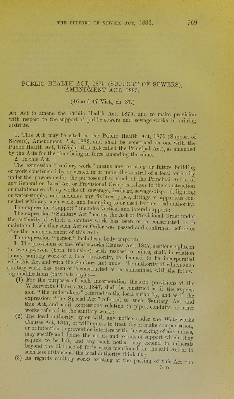 PUBLIC HEALTH ACT, 1875 (SUPPORT OF SEWERS), AMENDMENT ACT, 1883. (46 and 47 Vict., ch. 37.) An Act to amend the Public Health Act, 1875, and to make provision with respect to the support of public sewers and sewage works in mining districts. 1. This Act may be cited as the Public Health Act, 1875 (Support of Sewers), Amendment Act, 1883, and shall be construed as one with the Public Health Act, 1875 (in this Act called the Principal Act), as amended by the Acts for the time being in force amending the same. 2. In this Act,— The expression sanitary work means any existing or future buildin°- or work constructed by or vested in or under the control of a local authority under the powers or for the purposes of so much of the Principal Act or of any General or Local Act or Provisional Order as relates to the construction or maintenance of any works of sewerage, drainage, sewage-disposal, liahtino- or water-supply, and includes any fixtures, pipes, fittings or apparatus con- nected with any such work, and belonging to or used by the local authority The expression support includes vertical and lateral support: The expression Sanitary Act means the Act or Provisional Order under the authority of which a sanitary work has been or is constructed or is maintained, whether such Act or Order was passed and confirmed before or after the commencement of this Act: The expression person includes a body corporate. 3. The provisions of the Waterworks Clauses Act, 1847, sections eighteen to twenty-seven (both inclusive), with respect to mines, shall, in relation to any sanitary work of a local authority, be deemed to be incorporated with this Act and with the Sanitary Act under the authority of which such sanitary work has been or is constructed or is maintained, with the follow- ing modifications (that is to say):— (1) For the purposes of such incorporation the said provisions of the Waterworks Clauses Act, 1847, shall be construed as if the expres- sion the undertakers referred to the local authority, and as if the expression the Special Act» referred to such Sanitary Act and this Act and as if expressions relating to pipes, conduits or other works referred to the sanitary work : (2) The local authority by or with any notice under the Waterworks Clauses Act, 1847, of willingness to treat for or make compensation or of intention o prevent or interfere with the working of any mines ZITTVni tefine ,the nature and extent of supp°rt wh&h the; require o be left, and any such notice may extend to minerals beyond the distance of forty yards mentioned in the said Act or to such less distance as the local authority think fit • (3) As regards sanitary works existing at the passing of this Act the 3 D