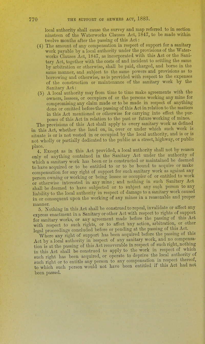 local authority shall cause the survey and map referred to in section nineteen of the Waterworks Clauses Act, 1847, to be made within twelve months after the passing of this Act: (4) The amount of any compensation in respect of support for a sanitary work payable by a local authority under the provisions of the Water- works Clauses Act, 1847, as incorporated with this Act or the Sani- tary Act, together with the costs of and incident to settling the same by arbitration or otherwise, shall be paid, charged, and borne in the same manner, and subject to the same powers and provisions as to borrowing and otherwise, as is provided with respect to the expenses of the construction or maintenance of the sanitary work by the Sanitary Act: (5) A local authority may from time to time make agreements with the owners, lessees, or occupiers of or the persons working any mine for compromising any claim made or to be made in respect of anything done or omitted before the passing of this Act in relation to the matters in this Act mentioned or otherwise for carrying into effect the pur- poses of this Act in relation to the past or future working of mines. The provisions of this Act shall apply to every sanitary work as defined in this Act, whether the land on, in, over or under which such work is situate is or is not vested in or occupied by the local authority, and is or is not wholly or partially dedicated to the public as a street, highway, or public place. 4. Except as in this Act provided, a local authority shall not by reason only of anything contained in the Sanitary Act under the authority of which a sanitary work has been or is constructed or maintained be deemed to have acquired or to be entitled to or to be bound to acquire or make compensation for any right of support for such sanitary work as against any person owning or working or being lessee or occupier of or entitled to work or otherwise interested in any mine j and nothing in such Sanitary Act shall be deemed to have subjected or to subject any such person to any liability to the local authority in respect of damage to a sanitary work caused in or consequent upon the working of any mines in a reasonable and proper ^5 Nothing in this Act shall be construed to repeal, invalidate or affect any express enactment in a Sanitary or other Act with respect to rights of support for sanitary works, or any agreement made before the passing of this Act with respect to such rights, or to affect 'any action, arbitration, or other lecral proceedings concluded before or pending at the passing of this Act. Where any right of support has been acquired before the passmg of this Act by a local authority in respect of any sanitary work, and no compensa- tion is at the passing of this Act recoverable in respect of such right, nothing in this Act shall be construed to apply to the work in respect of which such right has been acquired, or operate to deprive the local authority ot such right or to entitle any person to any compensation m respect tnereot, to which such person would not have been entitled if this Act had not been passed.