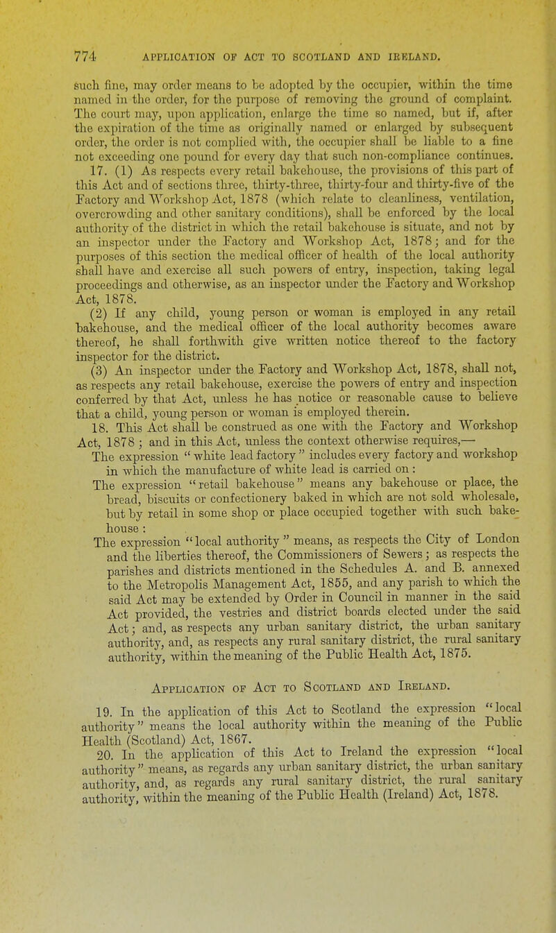 such fine, may order means to be adopted by the occupier, within the time named in the order, for the purpose of removing the ground of complaint. The court may, upon application, enlarge the time so named, but if, after the expiration of the time as originally named or enlarged by subsequent order, the order is not complied with, the occupier shall be liable to a fine not exceeding one pound for every day that such non-compliance continues. 17. (1) As respects every retail bakehouse, the provisions of this part of this Act and of sections three, thirty-three, thirty-four and thirty-five of the Factory and Workshop Act, 1878 (which relate to cleanliness, ventilation, overcrowding and other sanitary conditions), shall be enforced by the local authority of the district in which the retail bakehouse is situate, and not by an inspector under the Factory and Workshop Act, 1878; and for the purposes of this section the medical officer of health of the local authority shall have and exercise all such powers of entry, inspection, taking legal proceedings and otherwise, as an inspector under the Factory and Workshop Act, 1878. (2) If any child, young person or woman is employed in any retail bakehouse, and the medical officer of the local authority becomes aware thereof, he shall forthwith give written notice thereof to the factory inspector for the district. (3) An inspector under the Factory and Workshop Act, 1878, shall not, as respects any retail bakehouse, exercise the powers of entry and inspection conferred by that Act, unless he has notice or reasonable cause to believe that a child, young person or woman is employed therein. 18. This Act shall be construed as one with the Factory and Workshop Act, 1878 ; and in this Act, unless the context otherwise requires,— The expression  white lead factory  includes every factory and workshop in which the manufacture of white lead is carried on: The expression  retail bakehouse means any bakehouse or place, the bread, biscuits or confectionery baked in which are not sold wholesale, but by retail in some shop or place occupied together with such bake- house : The expression  local authority  means, as respects the City of London and the liberties thereof, the Commissioners of Sewers; as respects the parishes and districts mentioned in the Schedules A. and B. annexed to the Metropolis Management Act, 1855, and any parish to which the said Act may be extended by Order in Council in manner in the said Act provided, the vestries and district boards elected under the said Act; and, as respects any urban sanitary district, the urban sanitary authority, and, as respects any rural sanitary district, the rural sanitary authority, within the meaning of the Public Health Act, 1875. Application of Act to Scotland and Ireland. 19. In the application of this Act to Scotland the expression local authority means the local authority within the meaning of the Public Health (Scotland) Act, 1867. . ' 20. In the application of this Act to Ireland the expression local authority  means, as regards any urban sanitary district, the urban sanitary authority, and, as regards any rural sanitary district, the rural sanitary authority, within the meaning of the Public Health (Ireland) Act, 1878.