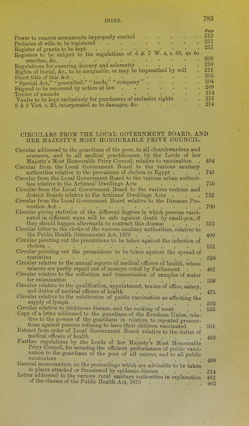 Page Power to remove monuments improperly erected 212 Probates of wills to be registered Register of grants to be kept . . . • . • • • • Registers to be subject to the regulations of 6 & 7 W. 4, c. 8b, as to searches, &c. • • • • ^09 Regulations for ensuring decency and solemnity 210 Rights of burial, &c, to be assignable, or may be bequeathed by will . 211 Short title of tbis Act 205  Special Act,  prescribed,  lands,  company  204 Stipend to be recovered by action at law 209 Tender of amends • 214 Vaults to be kept exclusively for purchasers of exclusive rights . . 211 8 & 9 Vict. c. 20, incorporated as to damages, &c. . . . . . 214 CIRCULARS FROM THE LOCAL GOVERNMENT BOARD, AND HER MAJESTY'S MOST HONOURABLE PRIVY COUNCIL. Circular addressed to the guardians of the poor, to all church ward ens and overseers, and to all medical practitioners, by the Lords of her Majesty's Most Honourable Privy Council, relative to vaccination . 494 Circular from the Local Government Board to the various sanitary authorities relative to tbe prevalence of cholera in Egypt . . . 745 Circular from the Local Government Board to the various urban authori- ties relative to the Artizans' Dwellings Acts ..... 750 Circular from the Local Government Board to the various vestries and district Boards relative to the Artizans' Dwellings Acts . . . 752 Circular from the Local Government Board relative to the Diseases Pre- vention Act 760 Circular giving statistics of the different degrees in which persons vacci- nated in different ways will be safe against death by small-pox, if they should happen afterwards to contract this disease . . . 513 Circular letter to the clerks of the various sanitary authorities, relative to the Public Health (Interments) Act, 1879 490 Circular pointing out the precautions to be taken against the infection of cholera 531 Circular pointing out the precautious to be taken against the spread of scarlatina 528 Circular relative to the annual reports of medical officers of health, whose salaries are partly repaid out of moneys voted by Parliament . . 481 Circular relative to the collection and transmission of samples of water for examination 538 Circular relative to the qualification, appointment, tenure of office, salary, and duties of medical officers of health 475 Circular relative to the subdivision of public vaccination as affecting the supply of lymph 503 Circular relative to trichinous disease, and the cooking of meat . . 535 Copy of a letter addressed to the guardians of the Evesham Union, rela- tive to the powers of the guardians in relation to repeated prosecu- tions against persons refusing to have their children vaccinated . 501 Extract from order of Local Government Board relative to the duties of medical officers of health . . 483 Further regulations by the Lords of her Majesty's Most Honourable Privy Council, for securing the efficient performance of public vacci- nation to the guardians of the poor of all unions, and to all public vaccinators ' ( ^gg General memorandum on the proceedings which are advisable to be taken in places attacked or threatened by epidemic disease .... 514 Letter addressed to the various rural sanitary authorities in explanation 462 of the clauses of the Public Health Act, 1875 . . . 4(52