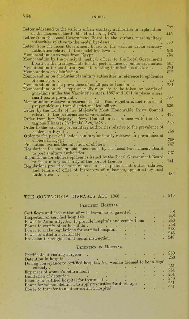 Page Letter addressed to the various urban sanitary authorities in explanation of the clauses of the Public Health Act, 1875 445 Letter from the Local Government Board to the various rural sanitary authorities relative to the model bye-laws 550 Letter from the Local Government Board to the various urban sanitary authorities relative to the model bye-laws 545 Memorandum as to rags from Egypt 754 Memorandum by the principal medical officer to the Local Government Board on the arrangements for the performance of public vaccination 505 Memorandum for local arrangements relating to infectious disease . . 521 Memorandum on disinfection ......... 517 Memorandum on the duties of sanitary authorities in reference to epidemics of small-pox 526 Memorandum on the prevalence of small-pox in London .... 731 Memorandum on the steps specially requisite to be taken by boards of guardians under the Vaccination Acts, 1867 and 1871, in places where small-pox is prevalent 509 Memorandum relative to returns of deaths from registrars, and returns of pauper sickness from district medical officers 536 Order by the Lords of her Majesty's Most Honourable Privy Council relative to the performance of vaccination 496 Order from her Majesty's Privy Council in accordance with the Con- tagious Diseases (Animals) Act, 1878 539 Order to the various port sanitary authorities relative to the prevalence of cholera in Egypt . . 756 Order to the port of London sanitary authority relative to prevalence of cholera in Egypt 758 Precaution against the infection of cholera 747 Regulations for cholera epidemics issued by the Local Government Board to port sanitary authorities ......... 737 Regulations for cholera epidemics issued by the Local Government Board to the sanitary authority of the port of London . _. . _ . 741 Regulations prescribed with respect to the appointment, duties, salaries, and tenure of office of inspectors of nuisances, appointed by local authorities ... . 486 THE CONTAGIOUS DISEASES ACT, 1866 246 Certified Hospitaxs. Certificate and declaration of withdrawal to be gazetted . Inspection of certified hospitals _ • Power to Admiralty, &c, to provide hospitals and certify them Power to certify other hospitals . . . Power to make regulations for certified hospitals Power to withdraw certificate . . Provision for religious and moral instruction .... Detention in Hospital. 248 248 248 248 248 248 248 Certificate of visiting surgeon 250 Detention in hospital • • • ■ • ^ During conveyance to certified hospital, &c, woman deemed to be m legal custody. •••':»:9^1 Expenses of woman's return home Limitation of detention Placing in certified hospital for treatment *W Power for woman detained to apply to justice for discharge . . ' tl\ Power to transfer to another certified hospital ibL