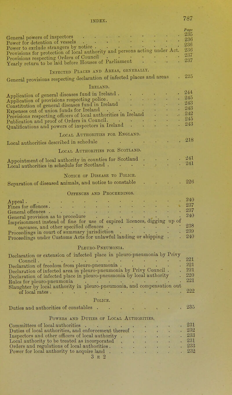 Act General powers of inspectors Power for detention of vessels . _ Power to exclude strangers by notice . . • • • Provisions for protection of local authority and persons acting undei Provisions respecting Orders of Council • • • Yearly return to be laid before Houses of Parliament Infected Places and Areas, generally. General provisions respecting declaration of infected places and areas Ireland. Application of general diseases fund in Ireland . Application of provisions respecting police Constitution of general diseases fund m Ireland Expenses out of union funds for Ireland _ . • Provisions respecting officers of local authorities m Ireland Publication and proof of Orders in Council. - • Qualifications and powers of iuspectors m Ireland . Local Authorities for England. Local authorities described in schedule .... Local Authorities for Scotland. Appointment of local authority in counties for Scotland . Local authorities in schedule for Scotland .... Notice of Disease to Police. Separation of diseased animals, and notice to constable Offences and Proceedings. Appeal i,„ Pines for offences * ^ General offences 237 General provision as to procedure . . . • ^ Imprisonment instead of fine for use of expired licences, digging up of carcases, and other specified offences _ Proceedings in court of summary jurisdiction . . . . Proceedings under Customs Acts for unlawful landing or shipping Page. 235 236 236 236 237 237 225 244 245 243 243 242 245 243 218 241 241 226 240 239 240 Pleuro-Pneumonia. Declaration or extension of infected place in pleuro-pneumonia by Privy Council 221 Declaration of freedom from pleuro-pneumonia . . _ . . _ . . 221 Declaration of infected area in pleuro-pneumonia by Privy Council . . 221 Declaration of infected place in pleuro-pneumonia by local authority . 220 Pules for pleuro-pneumonia _ • • 221 Slaughter by local authority in pleuro-pneumonia, and compensation out of local rates 222 Police. Duties and authorities of constables Powers and Duties of Local Authorities. Committees of local authorities .... Duties of local authorities, and enforcement thereof Inspectors and other officers of local authority . Local authority to be treated as incorporated , Orders and regulations of local authorities . Power for local authority to acquire land . 3 e 2 235 231 232 233 231 233 232