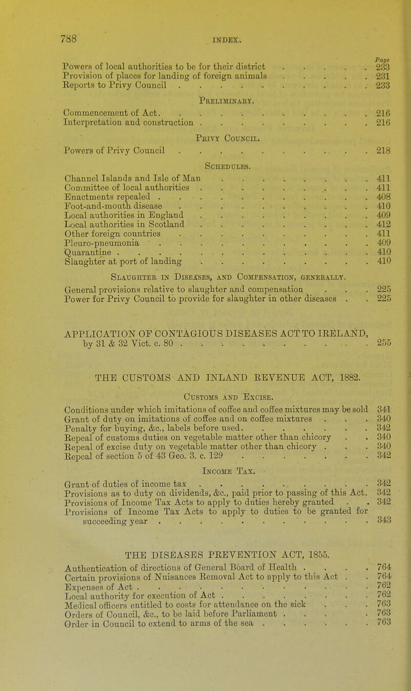 Page Powers of local authorities to be for their district 233 Provision of places for lauding of foreign animals 231 Keports to Privy Council 233 Preliminary. Commencement of Act. 216 Interpretation and construction 216 Privy Council. Powers of Privy Council 218 Schedules. Channel Islands and Isle of Man 411 Committee of local authorities . .411 Enactments repealed . 408 Foot-and-mouth disease 410 Local authorities in England 4-09 Local authorities in Scotland 412 Other foreign countries 411 Pleuro-pneumonia . . . 409 Quarantine . . 410 Slaughter at port of landing 410 Slaughter in Diseases, and Compensation, generally. General provisions relative to slaughter and compensation. ... 225 Power for Privy Council to provide for slaughter in other diseases . . 225 APPLICATION OF CONTAGIOUS DISEASES ACT TO IRELAND, by 31 & 32 Vict. c. 80 . . . . 255 THE CUSTOMS AND INLAND EEVENUE ACT, 1882. Customs and Excise. Conditions under which imitations of coffee and coffee mixtures may be sold Grant of duty on imitations of coffee and on coffee mixtures Penalty for buying, &c, labels before used Repeal of customs duties on vegetable matter other than chicory Repeal of excise duty on vegetable matter other than chicory . Eepeal of section 5 of 43 Geo. 3. c. 129 Income Tax. Grant of duties of income tax . . . 342 Provisions as to duty on dividends, &c, paid prior to passing of this Act. 342 Provisions of Income Tax Acts to apply to duties hereby granted . . 342 Provisions of Income Tax Acts to apply to duties to be granted for succeeding year . . . . . 343 THE DISEASES PREVENTION ACT, 1855. Authentication of directions of General Board of Health .... 764 Certain provisions of Nuisances Removal Act to apply to tbis Act . . 764 Expenses of Act ....... 762 Local authority for execution of Act . . . . _ . . . . 762 Medical officers entitled to costs for attendance on the sick . . . 763 Orders of Council, &e., to be laid before Parliament ... . 763 Order in Council to extend to arms of the sea 763