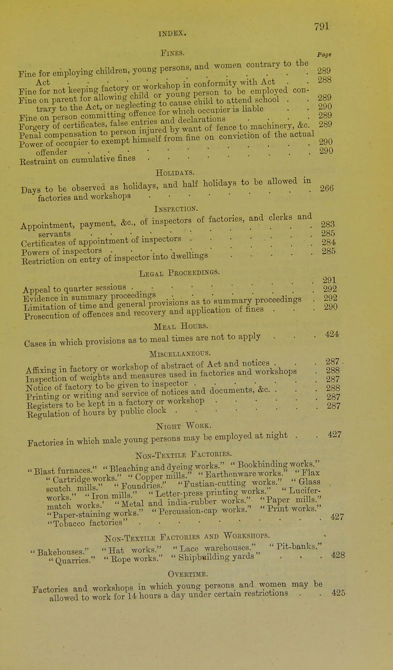 Fines. page Fine fa employing children, young person., and women contrary to the ^ *J£ notteepmgfafay ^^Z^^t^U con! ** Fine on parent tor allowing child oyou g I hM to ttend Bchooi . . 289 i^K^^ffi from fine on conation of the actual ^ offender • • •  ... 290 Eestraint on cumulative fines . Holidays. Days to be observed as holidays, and half holidays to be allowed in ^ factories and workshops Inspection. Appointment, payment, Ac., of inspectors of factories, and clerks and ^ servants ••'„.' .' . 285 Certificates of appointment of inspectors . ■ • • . • -.284 Powers of inspectors . . •. • ,•,..„' . . 285 Sriction on entry of inspector into dwellings Legal Proceedings. . 291 Appeal to quarter sessions • . 292 Prosecution of offences and recovery and application oi nnes Meal Hours. Cases in wbich provisions as to meal times are not to apply . Miscellaneous. Eejstefs to be kept in a factory or workshop . ' \ 287 Peculation of hours by public clock . Night Wokk. Factories in which male young persons may be employed at night . . Non-Textile Factories. ™ „M» Machine and dyeing works.  Bookbinding works. ^O^wffi^^ Earthenwareworks  Flax acutch milir- Foundries. Fustian-cutting works.'  Glass scutch m lis. „ H BB pririt1Dg works Lufflfar- Tafch worW  Metal and indilrubber works/; mills.'; Paper-staining works. » Percussion-cap works. Pimt works. Tobacco factories Non-Textile Factories and Workshops. Bakehouses. Hat works.  Lace warehouses  Pit-banks.  Quarries.  Pope works.  Shipbuilding yards Overtime. Factories and workshops in which young persons and women may be allowed to work for 14 hours a day under certain restrictions . . 425 424 287 427 427 428