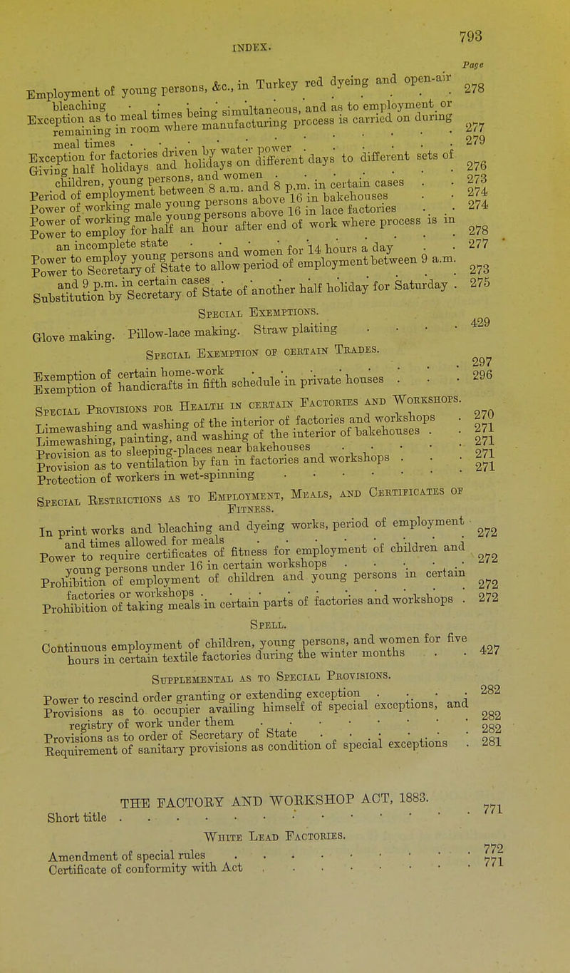 INDEX. Page Employment of yonng persons, &o., in Tnrtey red d,*, and open-air ^ bleaching • • • .  c: 'Haneous, and as to employment or meal times . • . • ■ * JL__ 279 ^^4^^ to mere* sets of ^ children, yonng persons ancTwomen . . caBM . . 273 Period of ^^?y^}^^^eVi6 w. bakehouses • 274 MS^gS&R* of anotfier * WiW ^ Saturday . 275 Special Exemptions. Glove making. Pillow-lace making. Straw plaiting . • • Special Exemption of certain Trades. ^ of SSUft s^We i. private' houses \ \ \i» Specim. Peoyisions roa Health ie ceethe P^oebs 4»e Toeeseops. Protection of workers in wet-spmnang . Special Restrictions as to Employment, Meals, and Certificates op ElTNESS. In print works and bleaching and dyeing worts, period of employment ^ B^^MSESTS fitness for employment if onildren and vmme nersons under 16 in certain workshops . . •. • • ProhSognPoi employment of children and young persons m certain ^ Proh^Sof^^ • 272 Spell. Continuous employment of children, young persons and women for five Ws in certain textile factories during the winter months . .427 Supplemental as to Special Provisions. Powpr to rescind order granting or extending exception ??ovtsions as to occupier availing himself of special exceptions, and registry of work nnder them . • Provisions as to order of Secretary of State • • . : ; ,.'  9R1 Requirement of sanitary provisions as condition of special exceptions . 281 282 282 282 771 THE FACTORY AND WORKSHOP ACT, 1883. Short title White Lead Factories. 772 Amendment of special rules '771 Certificate of conformity with Act