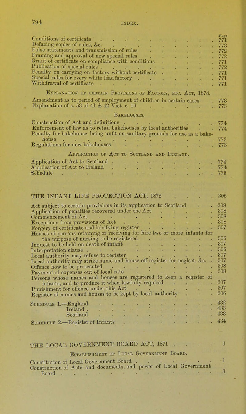 Conditions of certificate 771' Defacing copies of rules, &c 773 False statements and transmission of rules 772 Framing and approval of &ew special rules 772 G rant of certificate on compliance with conditions 771 Publication of special rules 772 Penalty on carrying on factory without certificate 771 Special rules for every white lead factory 771 Withdrawal of certificate 771 Explanation op certain Provisions of Factory, etc. Act, 1878. Amendment as to period of employment of children in certain cases . 773 Explanation of s. 53 of 41 & 42 Vict. c. 16 773 Bakehouses. Construction of Act and definitions 774 Enforcement of law as to retail bakehouses by local authorities . . 774 Penalty for bakehouse being unfit on sanitary grounds for use as a bake- house ■ , 773 Eegulations for new bakehouses . . 773 Application of Act to Scotland and Ireland. Application of Act to Scotland 774 Application of Act to Ireland 774 Schedule - . 775 THE INFANT LIFE PEOTECTION ACT, 1872 . . . .306 Act subject to certain provisions in its application to Scotland . . 308 Application of penalties recovered under the Act '. . . . 308 Commencement of Act 308 Exceptions from provisions of Act 308 Forgery of certificate and falsifying register ...... 307 Houses of persons retaining or receiving for hire two or more infants for the purpose of nursing to be registered . • . . . . 306 Inquest to be held on death of infant 307 Interpretation clause . . . _ 306 Local authority may refuse to register . 307 Local authority may strike name and house ofF register for neglect, &c. . 307 Offence how to be prosecuted 308 Payment of expenses out of local rate . ' . . . _ . . 308 Persons whose names and houses are registered to keep a register of infants, and to produce it when lawfully required .... 307 Punishment for offence under this Act . . . . . . 307 Eegister of names and houses to be kept by local authority . . . 306 Schedule 1.—England 432 Ireland ...... 433 Scotland • -433 Schedule 2.—Eegister of Infants 434 THE LOCAL GOYEENMENT BOAED ACT, 1871 1 Establishment of Local Government Board. Constitution of Local Government Board . . • • • • • 1 Construction of Acts and documents, and power of Local Government Board 3