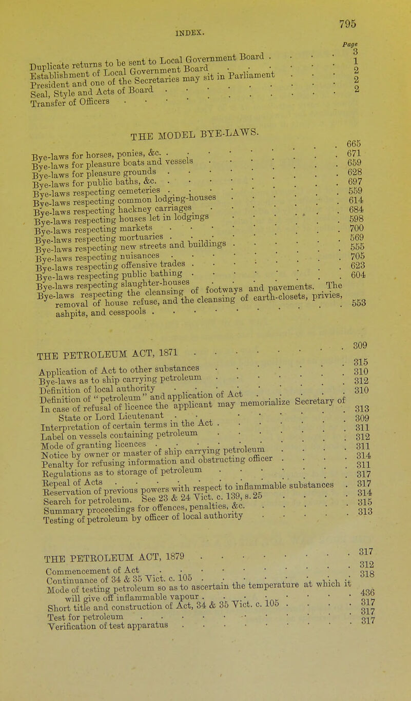 Duplicate returns to be sent to Loeal Government Board Seal, Style and Acts of Board Transfer of Officers • 795 Page 3 1 2 2 2 THE MODEL BYE-LAWS. Bye-laws for horses, ponies, &c. . • Bye-laws for pleasure boats and vessels Bye-laws for pleasure grounds . Bye-laws for public baths, &c. . Eve-laws respecting cemeteries . • Eve-laws respecting common lodging-houses Bye-laws respecting hackney carnages . Bye-laws respecting houses let m lodgings Bye-laws respecting markets Bye-laws respecting mortuaries . . ■ Bye-laws respecting new streets and buildings Bye-laws respecting nuisances . Bye-laws respecting offensive trades . Bye-laws respecting public bathing . Bye-laws respecting slaughter-houses . ■ ^ avements. The ashpits, and cesspools . 665 671 659 628 697 559 614 684 598 700 569 555 705 623 604 553 . 309 THE PETROLEUM ACT, 1871 i . . 315 Application of Act to other substances . _ 310 Bye-laws as to ship carrying petroleum . ' . . 312 Definition of local authority . • • . ' ' . . 310 S Sffi&'Si'SSSS If—Secreta.ry or State or Lord Lieutenant • • Interpretation of certain terms m the Act . Label on vessels containing petroleum ... Mode of granting licences . • • . ■ , ' n ' Notice bf owne-or master of ship carrying petroleum . . • ■ ?enaUy U refusing information and obstructing officer . . -314 Regulations as to storage of petroleum . ' ' 317 Kvatiottprevious powers with ^-^^^^ \ 3U Search for petroleum. See 23 & 24 Yict c. 139 s. 25 Summary proceedings for offences penalties, &c. ... • Testing of petroleum by officer of local authority . • • • • 313 309 311 312 311 THE PETROLEUM ACT, 1879 • ^ Commencement of Act VIS Continuance of 34 & 35 Yict. c. 105 . / *+ Mode of testing petroleum so as to ascertain the temperature at which it will give off inflammable vapour . ■ • • K ' 1 1 ' w Short title and construction of Act, 34 & 35 Yict. c. 105 . . dl7 Test for petroleum ' TL7 Yerification of test apparatus
