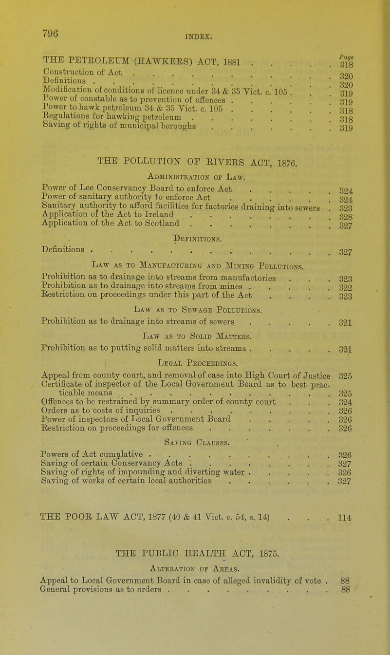 INDEX. THE PETEOLEUM (HAWKERS) ACT, 1881 Construction of Act Definitions Modification of conditions of licence under 34 ft 35 Vict, c Power of constable as to prevention of offences Power to hawk petroleum 34. & 35 Vict. c. 105 Regulations for hawking petroleum . Saving of rights of municipal boroughs 105 Page 318 320 320 319 319 318 318 319 THE POLLUTION OE RIVERS ACT, 1876. Administration of Law. Power of Lee Conservancy Board to enforce Act Power of sanitary authority to enforce Act Sanitary authority to afford facilities for factories draining into sewers Application of the Act to Ireland ...... Application of the Act to Scotland ..... Definitions. Definitions Law as to Manufacturing' and Mining Pollutions. Prohibition as to drainage into streams from manufactories Prohibition as to drainage into streams from mines .... Restriction on proceedings under this part of .the Act . Law as to Sewage Pollutions. Prohibition as to drainage into streams of sewers Law as to Solid Matters. Prohibition as to putting solid matters into streams Legal Proceedings. Appeal from county court,, and removal of case into High Court of Justice Certificate of inspector of the Local Government Board as to best prac- ticable means . Offences to be restrained by summary order of county court Orders as to costs of inquiries ...... Power of inspectors of Local Government Beard Restriction on proceedings for offences .... Saving Clauses. Powers of Act cumulative ..... Saving of certain Conservancy Acts . Saving of rights of impounding and diverting water Saving of works of certain local authorities 324 324 323 328 327 327 323 322 323 321 321 325 325 324 326 326 326 326 327 326 327 THE POOR LAW ACT, 1877 (40 & 41 Vict. c. 54, s. 14) 114 THE PUBLIC HEALTH ACT, 1875. Alteration of Areas. Appeal to Local Government Board in case of alleged invalidity of vote . General provisions as to orders 88 88