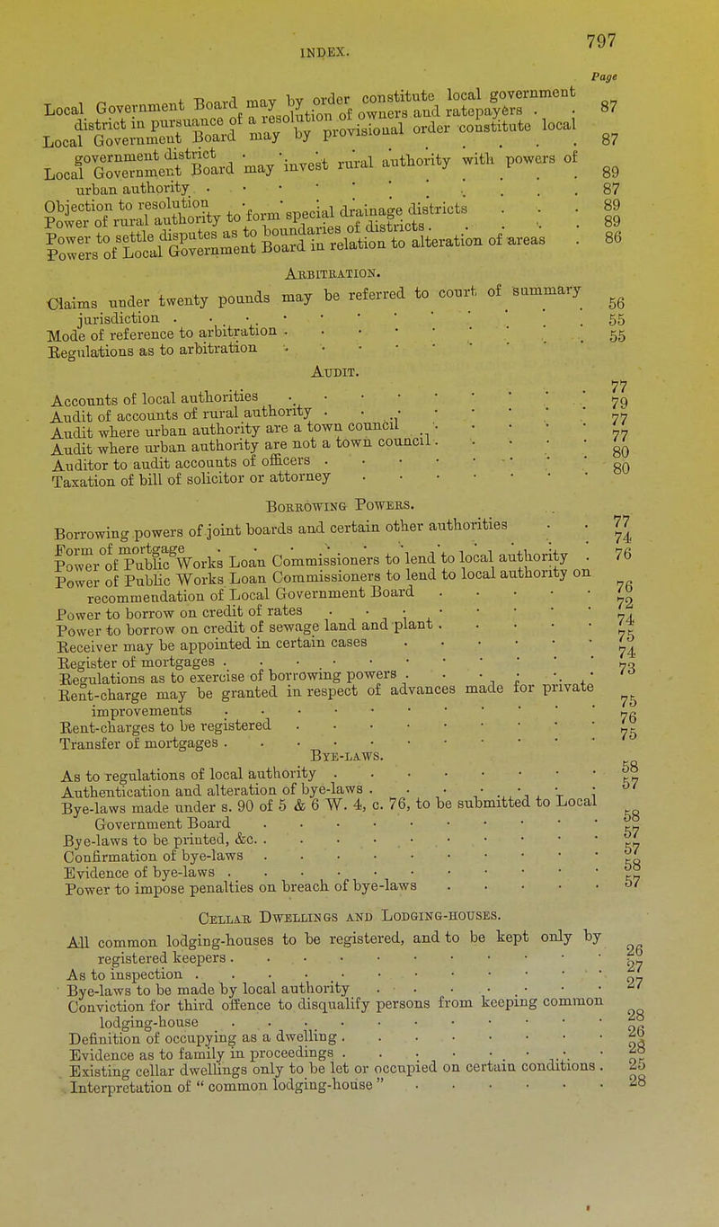 Local Government Board mayXAZ^^^ LoofoSSJeKird may'invest rural authority wiiik powers of urban authority . . . . Arbitration. Claims under twenty pounds may be referred to court of summary jurisdiction . . Mode of reference to arbitration . Eegulations as to arbitration Page 87 87 89 87 89 89 86 56 55 55 Audit. Accounts of local authorities Audit of accounts of rural authority . ■ ■ Audit where urban authority are a town council Audit where urban authority are not a town council Auditor to audit accounts of officers . Taxation of bill of solicitor or attorney Borrowing Powers. Borrowing powers of joint hoards and certain other authorities P^w^r°offTubHcgWorks Loan Commissioners to'lend to local authority Power of Public Works Loan Commissioners to lend to local authority on recommendation of Local Government Board Power to borrow on credit of rates . . • Power to borrow on credit of sewage land and plant Eeceiver may be appointed in certain cases Begister of mortgages . . • . • Eegulations as to exercise of borrowing powers . Bent-charge may be granted in respect of advances made for private improvements Eent-charges to be registered .... Transfer of mortgages Bxe-laws. As to regulations of local authority . Authentication and alteration of bye-laws . Bye-laws made under s. 90 of 5 & 6 W. 4, c. 76, to be submitted to Local Government Board ..... Bye-laws to be printed, &c Confirmation of bye-laws Evidence of bye-laws Power to impose penalties on breach of bye-laws Cellar Dwellings and Lodging-houses. All common lodging-houses to be registered, and to be kept only by registered keepers. . As to inspection . . . ■ • • Bye-laws to be made by local authority . ■ . . Conviction for third offence to disqualify persons from keeping common lodging-house ... Definition of occupying as a dwelling Evidence as to family in proceedings _ • r Existing cellar dwellings only to be let or occupied on certain conditions . Interpretation of common lodging-house 77 79 77 77 80 80 77 74 76 76 72 74 75 74 73 75 76 75 58 57 58 57 57 58 57 26 27 27 28 26 28 25 28
