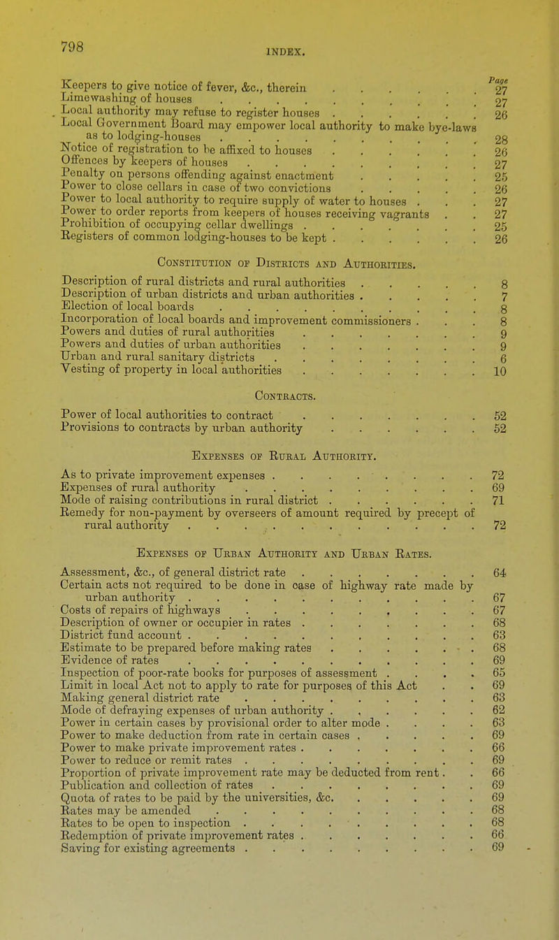 INDEX. Keepers to give notice of fever, &c, therein 27 Lime washing of houses 27 Local authority may refuse to register houses ...... 26 Local Government Board may empower local authority to make bye-laws as to lodging-houses 28 Notice of registration to be affixed to houses ...... 26 Offences by keepers of houses 27 Penalty on persons offending against enactment . .... 25 Power to close cellars in case of two convictions 26 Power to local authority to require supply of water to houses ... 27 Power to order reports from keepers of houses receiving vagrants . . 27 Prohibition of occupying cellar dwellings 25 Eegisters of common lodging-houses to be kept 26 Constitution op Districts and Authorities. Description of rural districts and rural authorities 8 Description of urban districts and urban authorities 7 Election of local boards g Incorporation of local boards and improvement commissioners ... 8 Powers and duties of rural authorities 9 Powers and duties of urban authorities 9 Urban and rural sanitary districts 6 Vesting of property in local authorities 10 Contracts. Power of local authoi-ities to contract 52 Provisions to contracts by urban authority 52 Expenses op Rural Authority. As to private improvement expenses . . . . . . .72 Expenses of rural authority 69 Mode of raising contributions in rural district 71 Remedy for non-payment by overseers of amount required by precept of rural authority . . 72 Expenses op Urban Authority and Urban Rates. Assessment, &c, of general district ra,te 64 Certain acts not required to be done in oase of highway rate made by urban authority 67 Costs of repairs of highways 67 Description of owner or occupier in rates 68 District fund account 63 Estimate to be prepared before making rates • . 68 Evidence of rates 69 Inspection of poor-rate books for purposes of assessment . . 65 Limit in local Act not to apply to rate for purposes of this Act . . 69 Making general district rate 63 Mode of defraying expenses of urban authority 62 Power in cei'tain cases by provisional order to alter mode .... 63 Power to make deduction from rate in certain cases 69 Power to make private improvement rates 66 Power to reduce or remit rates ......... 69 Proportion of private improvement rate may be deducted from rent. . 66 Publication and collection of rates 69 Quota of rates to be paid by the universities, &c 69 Rates may be amended 68 Rates to be open to inspection . . . 68 Redemption of private improvement rates 66 Saving for existing agreements 69
