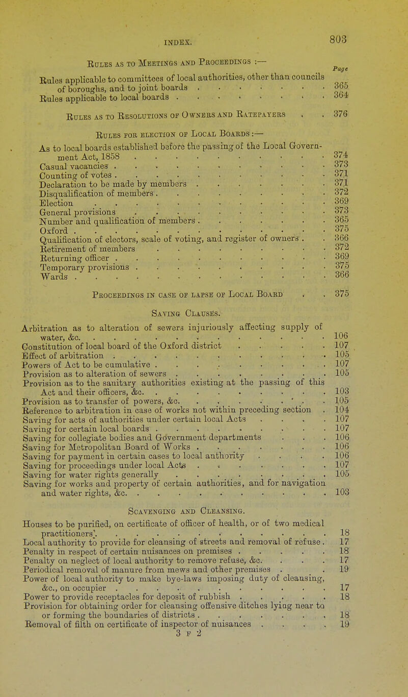 Rules as to Meetings and Proceedings :— Page Rules applicable to committees of local authorities, other than councils of boroughs, and to joint boards 365 Rules applicable to local boards . . 3o4 Rules as to Resolutions op Owners and Ratepayers . . 376 Rules for election of Local Boards :— As to local boards established before the passing of the Local Govern- ment Act, 1858 374 Casual vacancies ........... 373 Counting of votes . . . . . • • • ■ • • 371 Declaration to be made by members 37.1 Disqualification of members • • 372 Election 369 General provisions .......... 373 Number and qualification of members 365 Oxford • , • -375 Qualification of electors, scale of voting, and register of owners . . 366 Retirement of members . 372 Returning officer 369 Temporary provisions .......... 375 Wards 366 Proceedings in case of lapse of Local Board . . 375 Saving Clauses. Arbitration as to alteration of sewers injuriously affecting supply of water, &c */ 106 Constitution of local board of the Oxford district . . . . . 107 Effect of arbitration . . _ .105 Powers of Act to be cumulative . . . 107 Provision as to alteration of sewers . . . . . • 105 Provision as to the sanitary authorities existing at the passing of this Act and their officers, &c 103 Provision as to transfer of powers, &c. . . . ' . . 105 Reference to arbitration in case of works not within preceding section . 104 Saving for acts of authorities under certain local Acts .... 107 Saving for certain local boards .... ..... 107 Saving for collegiate bodies and Government departments . . . 106 Saving for Metropolitan Board of Works . ., 106 Saving for payment in certain cases to local authority .... 106 Saving for proceedings under local Acts . .... 107 Saving for water rights generally . . . . . 105 Saving for works and property of certain authorities, and for navigation and water rights, &c 103 Scavenging and Cleansing. Houses to be purified, on certificate of officer of health, or of two medical practitioners]. . . . • ■ 18 Local authority to provide for cleansing of streets and removal of refuse . 17 Penalty in respect of certain nuisances on premises 18 Penalty on neglect of local authority to remove refuse, &c. . . .17 Periodical removal of manure from mews and other premises . . 19 Power of local authority to make bye-laws imposing duty of cleansing, &c, on occupier 17 Power to provide receptacles for deposit of rubbish 18 Provision for obtaining order for cleansing offensive ditches lying near to or forming the boundaries of districts 18 Removal of filth on certificate of inspector of nuisances .... 19 3 P 2