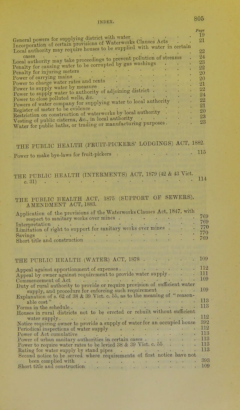 lNUliX'. General powers for supplying district, with■ water • • • Penalty for injuring meters Power of carrying mains Power to charge water rates and rents Power to supply water by measure . • • • •, ■ Power to supply water to authority of adjoining district . Power to close polluted wells, &c. . • • • • . Powers of water company for supplying water to local authority Eegister of meter to be evidence . . • • • ■ Eestriction on construction of waterworks by local authority Vesting of public cisterns, Ac, in local authority _ . . Water for public baths, or trading or manufacturing purposes Page 19 21 22 24 23 22 20 20 21 22 24 22 21 20 23 23 THE PUBLIC HEALTH (EEHIT-PICKEES' LODGINGS) ACT, 1882. Power to make bye-laws for fruit-pickers THE PUBLIC HEALTH (INTEBMENTS) ACT, 1879 (42 & 43 Vict. c. 31) . • • ' • • • ■ ■ • V 114 THE PUBLIC HEALTH ACT, 1875 (SUPPOET OE SEWEES), AMENDMENT ACT, 1883. Application of the provisions of the Waterworks Clauses Act. 1847, with respect to sanitary works over mines Interpretation • • ; • • Limitation of right to support for sanitary works over mines . Savings . . Short title and construction 'w 769 769 770 770 THE PUBLIC HEALTH. (WATEE) ACT, 1878 109 112 111 109 Appeal against apportionment of expenses Appeal by owner against requirement to provide water supply. Commencement of Act . . • • • • • . •, • Duty of rural authority to provide or require provision of sufficient water- supply, and procedure for enforcing such requirement Explanation of s. 62 of 38 & 39 Vict. c. 55, as to the meaning of  reason- able cost . ... . • • • • Forms in the schedule ; ■ . Houses in rural districts not to be erected or rebuilt without sufficient water supply. . . • • • • • • • . • Notice requiring owner to provide a supply of water for an occupied house Periodical inspections of water supply ....... Power of Act cumulative Power of urban sanitary authorities in certain cases^ . ... Power to require water rates to be levied 38 & 39 Vict. c. 55 Eating for water supply by stand pipes . • • • Second notice to be served where requirements of first notice have not been complied with . . . . ... • • . • • 393 Short title and construction . . . . . • • • .109 109 113 113 112 392 112 113 118 113 113