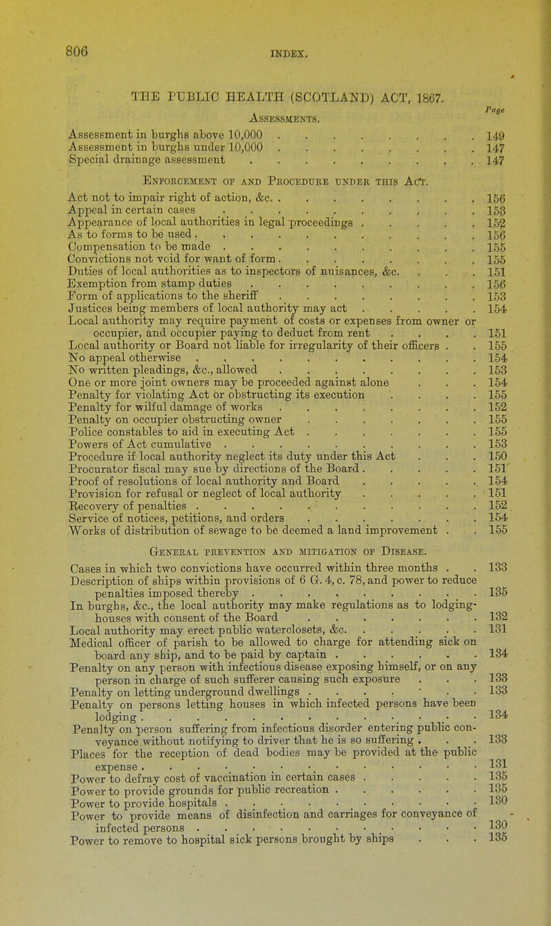 Page THE PUBLIC HEALTH (SCOTLAND) ACT, 1867. ASSESSMENTS. Assessment in burghs above 10,000 149 Assessment in burghs under 10,000 147 Special drainage assessment 147 Enforcement of and Procedure under this Act. Act not to impair right of action, &c. .... Appeal in certain cases Appearance of local authorities in legal proceedings . As to forms to be used Compensation to be made Convictions not void for want of form.... Duties of local authorities as to inspectors of nuisances, &c. Exemption from stamp duties Form of applications to the sheriff .... Justices being members of local authority may act Local authority may require payment of costs or expenses occupier, and occupier paying to deduct from rent Local authority or Board not liable for irregularity of their officers No appeal otherwise , , No written pleadings, &c, allowed .... One or more joint owners may be proceeded against alone Penalty for violating Act or obstructing its execution Penalty for wilful damage of works .... Penalty on occupier obstructing owner Police constables to aid in executing Act . Powers of Act cumulative Procedure if local authority neglect its duty under this Act Procurator fiscal may sue by directions of the Board . Proof of resolutions of local authority and Board Provision for refusal or neglect of local authority Recovery of penalties Service of notices, petitions, and orders Works of distribution of sewage to be deemed a land improvement from owner or General prevention and mitigation of Disease. 156 153 152 156 155 155 151 156 153 154 151 155 154 153 154 155 152 155 155 153 150 151 154 151 152 154 155 133 Cases in which two convictions have occurred within three months . Description of ships within provisions of 6 G-. 4, c. 78, and power to reduce penalties imposed thereby _ . . . 135 In burghs, &c, the local authority may make regulations as to lodging- houses with consent of the Board ....... Local authority may erect public waterclosets, &c Medical officer of parish to be allowed to charge for attending sick on board any ship, and to be paid by captain Penalty on any person with infectious disease exposing himself, or on any person in charge of such sufferer causing such exposure Penalty on letting underground dwellings .... . Penalty on persons letting houses in which infected persons have been lodging • • • • 134 Penalty on person suffering from infectious disorder entering public con- veyance, without notifying to driver that he is so suffering . Places for the reception of dead bodies may be provided at the public expense. . . • ' • Power to defray cost of vaccination in certain cases Power to provide grounds for public recreation Power to provide hospitals _ Power to provide means of disinfection and carriages for conveyance of infected persons ; • Power to remove to hospital sick persons brought by ships 132 131 134 133 133 133 131 135 135 130 130 135