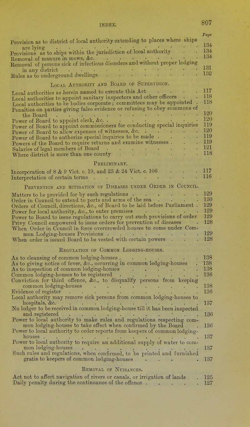 Page 134 117 118 118 120 120 120 119 119 121 118 Provision as to district of local authority extending to places where ships Provisions as to ships within the jurisdiction of local authority Eemoval of manure in mews, &c. . . • • • Eemoval of persons sick of infectious disorders and without proper lodging in any district • • ' n oo Rules as to underground dwellings iiW Local Authority and Board of Supervision. Local authorities as herein named to execute this Act . . Local authorities to appoint sanitary inspectors and other officers _ . Local authorities to be bodies corporate ; committees may be appointed Penalties on parties giving false evidence or refusing to obey summons of the Board Power of Board to appoint clerk, &c < • Power of Board to appoint commissioners for conducting special inquiries 119 Power of Board to allow expenses of witnesses, &c, : Power of Board to authorize special inquiries to be made . Powers of the Board to require returns and examine witnesses . Salaries of legal members of Board Where district is more than one county Preliminary. Incorporation of 8 & 9 Vict. c. 19, and 23 & 24 Vict. c. 106 . . 117 Interpretation of certain terms . . 116 Prevention and mitigation of Diseases under Order in Council. Matters to be provided for by such regulations 129 Order in Council to extend to ports and arms of the sea .... 130 Orders of Council, directions, &c, of Board to be laid before Parliament . 129 Power for local authority, &c, to enter premises . . . . 129 Power to Board to issue regulations to carry out such provisions of order 129 Privy Council empowered to issue orders for prevention of diseases . 128 When Order in Council in force overcrowded houses to come under Com- mon Lodging-houses Provisions . . . . 129 When order is issued Board to be vested with certain powers . . . 128 Regulation of Common Lodging-houses. As to cleansing of common lodging-houses 138 As to giving notice of fever, &c, occurring in common lodging-houses . 138 As to inspection of common lodging-houses ...... 138 Common lodging-houses to be registered 136 Conviction for third offence, &c, to disqualify persons from keeping common lodging-houses ......... 138 Evidence of register 136 Local authority may remove sick persons from common lodging-houses to hospitals, &c. . 137 No lodger to be received in common lodging-house till it has been inspected and registered . . 136 Power to local authority to make rules and regulations respecting com- mon lodging-houses to take effect when confirmed by the Board . 136 Power to local authority to order reports from keepers of common lodging- houses ............. 137 Power to local authority to require an additional supply of water to com- mon lodging-houses 137 Such rules and regulations, when confirmed, to be printed and furnished gratis to keepers of common lodging-houses ... , 137 Removal of Nuisances. Act not to affect navigation of rivers or canals, or irrigation of lands . 125 Daily penalty during the continuance of the offence 127
