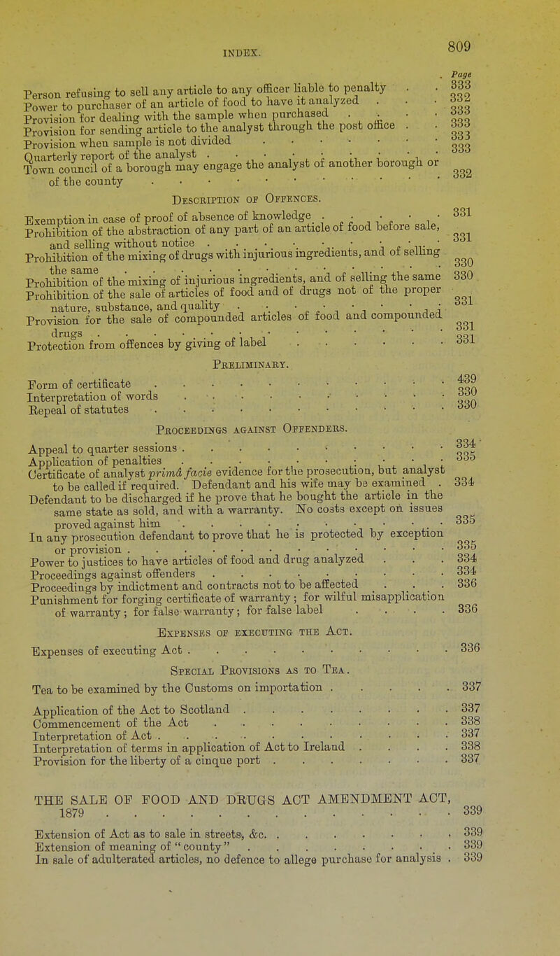 or 809 Page 333 332 333 333 333 333 332 Person refusing to sell any article to any officer liable to penalty Power to purchaser of an article of food to have it analyzed . Provision for dealing with the sample when purchased . . Provision for sending article to the analyst through the post office Provision when sample is not divided Quarterly report of the analyst . . • • • • • Town council of a borough may engage the analyst of another borough of the county Description of Offences. Exemptions case of proof of absence of knowledge . • • • • 331 Prohibition of the abstraction of any part of an article of food betoie sale, . and selling without notice . . v ... • • • • • 66 Prohibition of the mixing of drugs with injurious ingredients, and ot selling ^ ProhibitioTof the mixing of injurious ingredients and of selling the same 330 Prohibition of the sale of articles of food and of drugs not of the proper nature, substance, and quality . h • •  . Provision for the sale of compounded articles of food and compounded T . . . OO-L drags :• ■ qo-i Protection from offences by giving of label ooi Preliminary. Form of certificate  ' '  ' qqn Interpretation of words ' ' ' ' oon Eepeal of statutes • 66V Proceedings against Offenders. Appeal to quarter sessions 334 Application of penalties . . . • • • • • • • 66t3 Certificate of analyst primd facie evidence for the prosecution, but analyst to be called if required. Defendant and his wife may be examined . 334 Defendant to be discharged if he prove that he bought the article in the same state as sold, and with a warranty. No costs except on issues proved against him • ■ • 335 In any prosecution defendant to prove that he is protected by exception or provision • 335 Power to justices to have articles of food and drug analyzed . . . 334 Proceedings against offenders 334 Proceedings by indictment and contracts not to be affected . . . 336 Punishment for forging certificate of warranty; for wilful misapplication of warranty; for false warranty; for false label . . . . 336 Expenses of executing the Act. Expenses of executing Act 336 Special Provisions as to Tea. Tea to be examined by the Customs on importation 337 Application of the Act to Scotland .... Commencement of the Act ..... Interpretation of Act Interpretation of terms in application of Act to Ireland Provision for the liberty of a cinque port . 337 338 337 338 337 THE SALE OP POOD AND DRUGS ACT AMENDMENT ACT, 1879 339 Extension of Act as to sale in streets, &c 339 Extension of meaning of  county  • 339 In sale of adulterated articles, no defence to allege purchase for analysis . 339