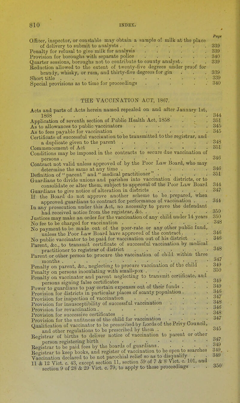 Page Officer, inspector, or constable may obtain a sample of milk at the place of delivery to submit to analysts ;>'' ■ ■ 339 Penalty for refusal to give milk for analysis 339 Provision for boroughs with separate police 340 Quarter sessions, boroughs not to contribute to county analyst. . . 339 Eeduction allowed to the extent of twenty-five degrees under proof for brandy, whisky, or rum, and thirty-five degrees for gin . . 339 Short title 339 Special provisions as to time for proceedings 340 THE VACCINATION ACT, 1867. Acts and parts of Acts herein named repealed on and after January 1st, 1868 344 Application of seventh section of Public Health Act, 1858 . . . 351 As to allowances to public vaccinators 345 As to fees payable for vaccination 345 Certificate of successful vaccination to be transmitted to the registrar, and a duplicate given to the parent 348 Commencement of Act • . 351 Conditions may be imposed in the contracts to secure due vaccination of persons 346 Contract not valid unless approved of by the Poor Law Board, who may determine the same at any time . . 346 Definition of  parent and  medical practitioner • .351 Guardians to divide unions and parishes into vaccination districts, or to consolidate or alter them, subject to approval of the Poor Law Board 344 Guardians to give notice of alteration in districts 347 If the Board do not approve another scheme to be prepared, when approved guardians to contract for performance of vaccination . . 344 In any prosecution under this Act, no necessity to prove the defendant had received notice from the registrar, &c 350 Justices may make an order for the vaccination of any child under 14 years 350 No fee to be charged for vaccination . . . • . . _ . . 348 No payment to be made out of the poor-rate or any other public fund, unless the Poor Law Board have approved of the contract. . . 346 No public vaccinator to be paid for vaccination out of his district . . 346 Parent, &c, to transmit certificate of successful vaccination by medical practitioner to registrar of district . _. . . • • • 348 Parent or other person to procure the vaccination of child within three months •. • • • • *P* Penalty on parent, &c, neglecting to procure vaccination of the child . 64\) Penalty on persons inoculating with small-pox . ... . 350 Penalty on vaccinator and parent neglecting to transmit certificate, and persons signing false certificates . . ' ' ofn Power to guardians to pay certain expenses out of their funds . . . d4-9 Provision for districts in particular places of scanty population . . . 34b Provision for inspection of vaccination . 347 Provision for insusceptibility of successful vaccination .... o4S Provision for revaccination Provision for successive certificates **° Provision for the unfitness of the child for vaccination . . . . Qualification of vaccinator to be prescribed by Lords of the Privy Council, and other regulations to be prescribed by them . . . . . 345 Registrar of births to deliver notice of vaccination to parent or other ° person registering birth ao,q Re°istrar to be paid fees by the boards of guardians . . . • , • *™ Registrar to keep books, and register of vaccination to be open to searches 349. Vaccination declared to be not parochial relief so as to disqualify . . <HV 11 & 12 Vict. c. 43, except section 11, section 59 of 7 & 8 Vict. c. 101, and section 9 of 28 & 29 Vict. c. 79, to apply to these proceedings . . doU