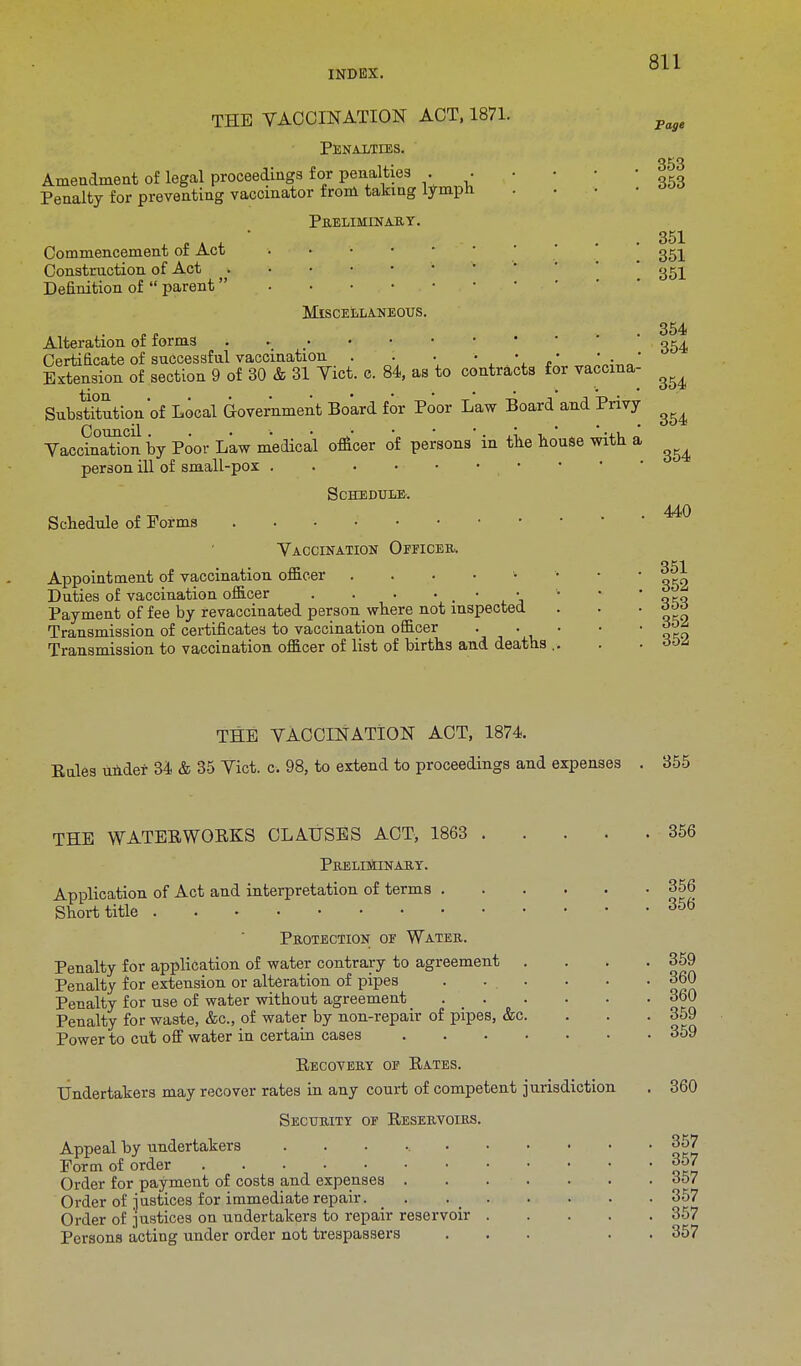 THE VACCINATION ACT, 1871. page Penalties. 353 Amendment of legal proceedings for penalties . . • Penalty for preventing vaccinator from taking lymph . PRELIMINARY. A-**' .... 351 Commencement or Act . gt^ Construction of Act ggl Definition of  parent  Miscellaneous. Alteration of forms . ' 054 Certificate of successful vaccination . . .  • 0 Extension of section 9 of 30 & 31 Yict. c. 84, as to contracts for vaccina Substitution'of Local Government Board for Poor Law Board and Privy Vaccination* by Poor Law medical officer of persons in tile house with a person ill of small-pox • Schedule-. Schedule of Forms i Vaccination Officer. Appointment of vaccination officer . Duties of vaccination officer . . . . . • • Payment of fee by revaccinated person where not inspected Transmission of certificates to vaccination officer Transmission to vaccination officer of list of births and deaths . 354 354 354 440 351 352 353 352 352 THE VACCINATION ACT, 1874. Kules under 34 & 35 Vict. c. 98, to extend to proceedings and expenses 355 THE WATERWORKS CLAUSES ACT, 1863 PRELIMINARY. Application of Act and interpretation of terms . Short title Protection of Water. Penalty for application of water contrary to agreement Penalty for extension or alteration of pipes Penalty for use of water without agreement . _ . Penalty for waste, &c, of water by non-repair of pipes, &c Power to cut off water in certain cases Recovery of Rates. Undertakers may recover rates in any court of competent jurisdiction Security of Reservoirs. Appeal by undertakers ...... Form of order Order for payment of costs and expenses . Order of justices for immediate repair. , Order of justices on undertakers to repair reservoir Persons acting under order not trespassers 356 356 356 359 360 360 359 359 360 357 357 357 357 357 357