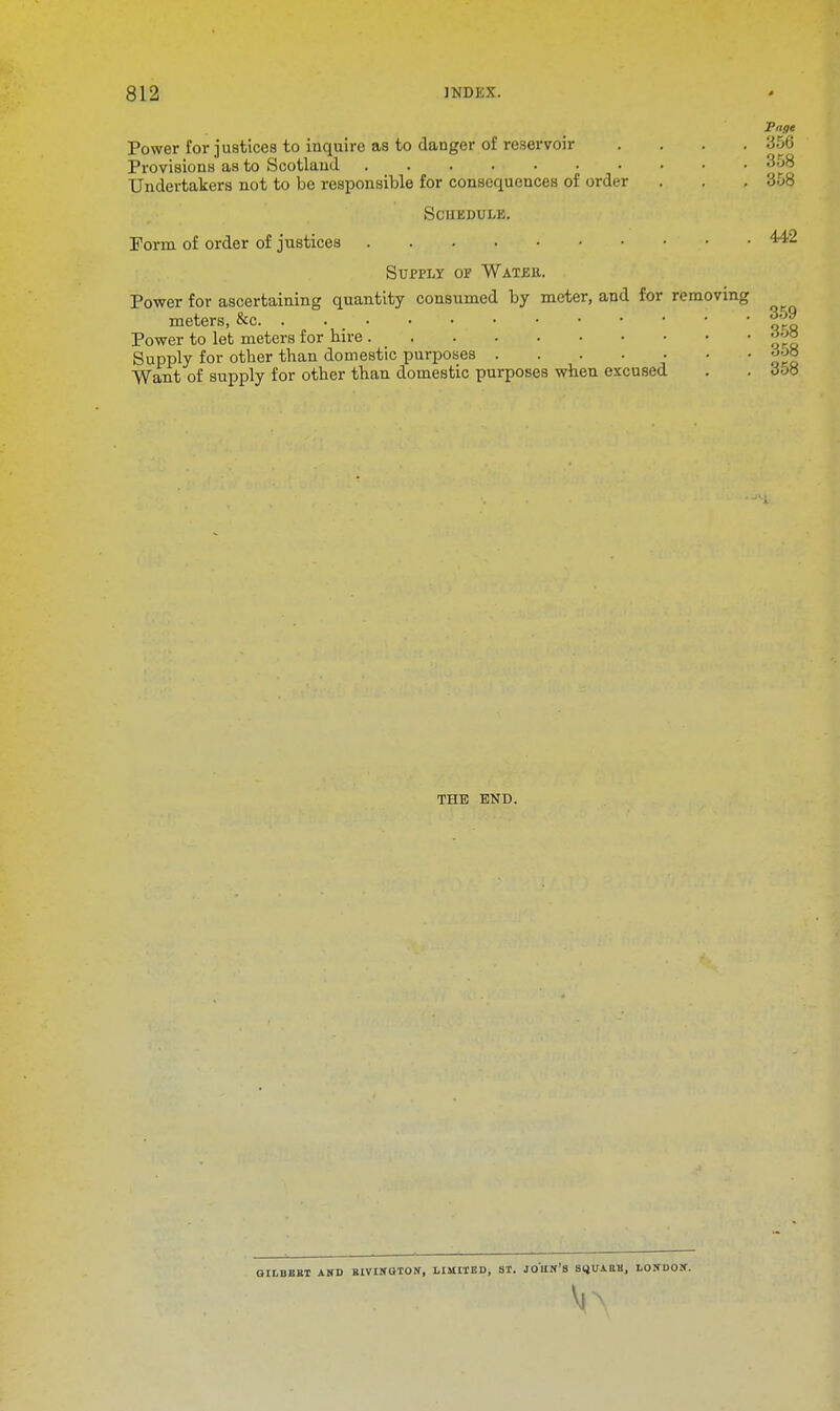 Page Power for justices to inquire as to danger of reservoir .... 356 Provisions as to Scotland 358 Undertakers not to be responsible for consequences of order . . . 358 Schedule. Form of order of justices • • Supply of Water. Power for ascertaining quantity consumed by meter, and for removing meters, &c |g Power to let meters for hire £;J° Supply for other than domestic purposes . . . . . • • gob Want of supply for other than domestic purposes when excused . . o5« THE END. GILBEBT AND BIVINOTON, LIMITED, ST. JOHN'S Sl^UAttli, LONDON.