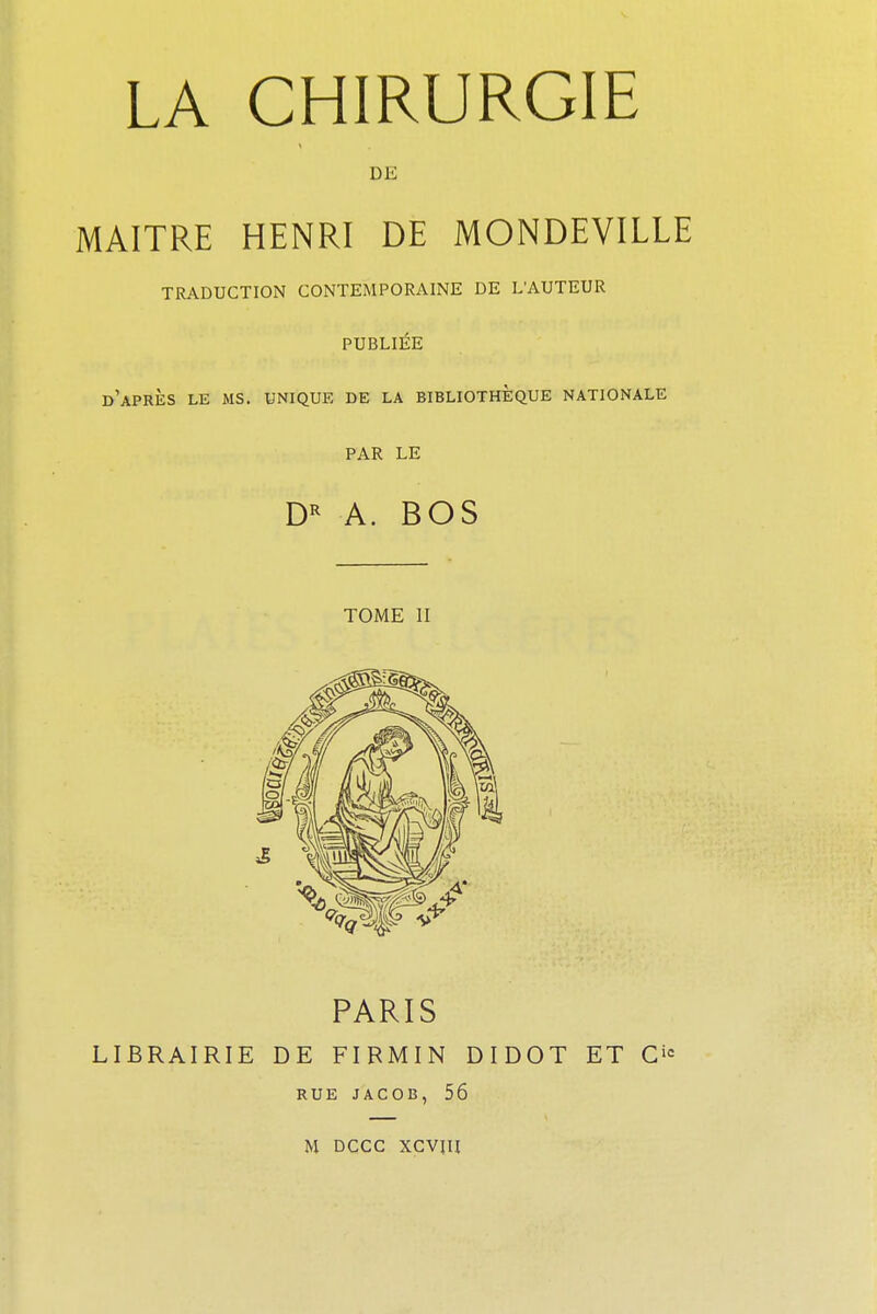 LA CHIRURGIE DE MAITRE HENRI DE MONDEVILLE TRADUCTION CONTEMPORAINE DE LAUTEUR PUBLIÉE d'après le ms. unique de la bibliothèque nationale PAR LE DR A. BOS TOME II PARIS LIBRAIRIE DE FIRMIN DIDOT ET O RUE JACOB, 56 M DCCC XCVJH