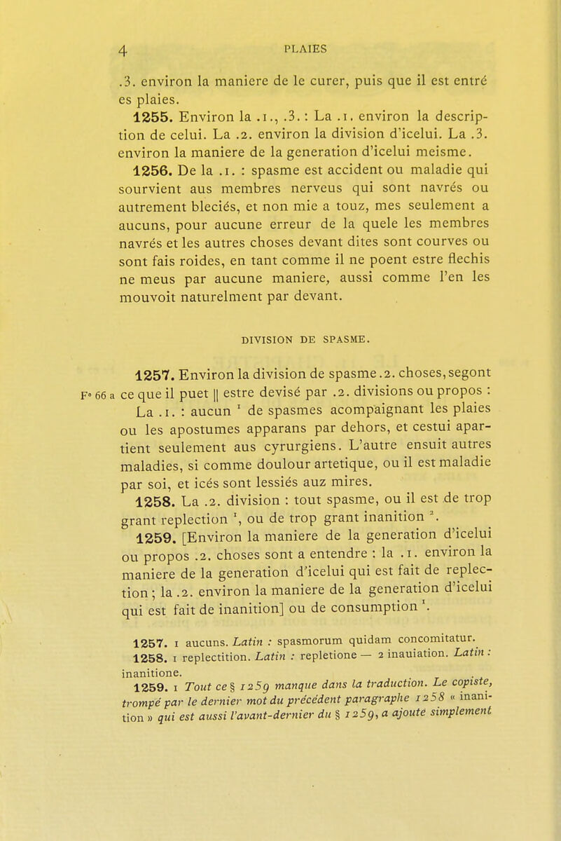 .3. environ la manière de le curer, puis que il est entré es plaies. 1255. Environ la .i., .3. : La .i. environ la descrip- tion de celui. La .2. environ la division d'icelui. La .3. environ la manière de la génération d'icelui meisme. 1256. De la .i. : spasme est accident ou maladie qui sourvient aus membres nerveus qui sont navrés ou autrement bleciés, et non mie a touz, mes seulement a aucuns, pour aucune erreur de la quele les membres navrés et les autres choses devant dites sont courves ou sont fais roides, en tant comme il ne poent estre fléchis ne meus par aucune manière, aussi comme l'en les mouvoit naturelment par devant. DIVISION DE SPASME. 1257. Environ la division de spasme .2. choses, segont F° 66 a ce que il puet || estre devisé par .2. divisions ou propos : La .i. : aucun 1 de spasmes acompaignant les plaies ou les apostumes apparans par dehors, et cestui apar- tient seulement aus cyrurgiens. L'autre ensuit autres maladies, si comme doulour artetique, ou il est maladie par soi, et icés sont lessiés auz mires. 1258. La .2. division : tout spasme, ou il est de trop grant replection \ ou de trop grant inanition 2. 1259. [Environ la manière de la génération d'icelui ou propos .2. choses sont a entendre : la .i. environ la manière de la génération d'icelui qui est fait de replec- tion ; la .2. environ la manière de la génération d'icelui qui est fait de inanition] ou de consumption '. 1257. i aucuns. Latin : spasmorum quidam concomitatur. 1258. i replectition. Latin : repletione — 2 inauiation. Latin : inanitione. 1259. 1 Tout ce§ i25g manque dans la traduction. Le copiste, trompé par le dernier mot du précédent paragraphe 1258 « inani- tion » qui est aussi l'avant-dernier du %i25g,a ajoute simplement