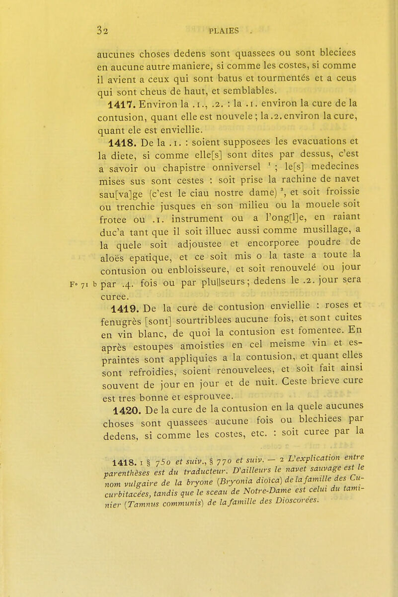 aucunes choses dedens sont quassees ou sont bleciees en aucune autre manière, si comme les costes, si comme il avient a ceux qui sont batus et tourmentés et a ceus qui sont cheus de haut, et semblables. 1417. Environ la . i., .2. : la . i. environ la cure de la contusion, quant elle est nouvele ; la .2. environ la cure, quant ele est enviellie. 1418. De la .1. : soient supposées les évacuations et la diète, si comme elle[s] sont dites par dessus, c'est a savoir ou chapistre onniversel 1 ; le [s] médecines mises sus sont cestes : soit prise la rachine de navet sau[va]ge (c'est le ciau nostre dame) 2, et soit froissie ou trenchie jusques en son milieu ou la mouele soit frotee ou .1. instrument ou a l'ong[l]e, en raiant duc'a tant que il soit illuec aussi comme musillage, a la quele soit adjoustee et encorporee poudre de aloës epatique, et ce soit mis o la taste a toute la contusion ou enbloisseure, et soit renouvelé ou jour F» 71 b par .4. fois ou par plu||seurs; dedens le .2. jour sera curée. 1419. De la cure de contusion enviellie : roses et fenugrès [sont] sourtriblees aucune fois, et sont cuites en vin blanc, de quoi la contusion est fomentée. En après estoupes amoisties en cel meisme vin et es- praintes sont appliquies a la contusion, et quant elles sont refroidies, soient renouvelées, et soit fait ainsi souvent de jour en jour et de nuit. Ceste brieve cure est très bonne et esprouvee. 1420. De la cure de la contusion en la quele aucunes choses sont quassees aucune fois ou blechiees par dedens, si comme les costes, etc. : soit curée par la 1418. 1 § 75o et suiv., § 770 et suiv. - 2 L'explication entre parenthèses est du traducteur. D'ailleurs le navet sauvage est le nom vulgaire de la bryone (Bryonia dioica) de la famille des Cu- curbitacées, tandis que le sceau de Notre-Dame est celui du tami- nier {Tammis communis) de la famille des Dwscorees.