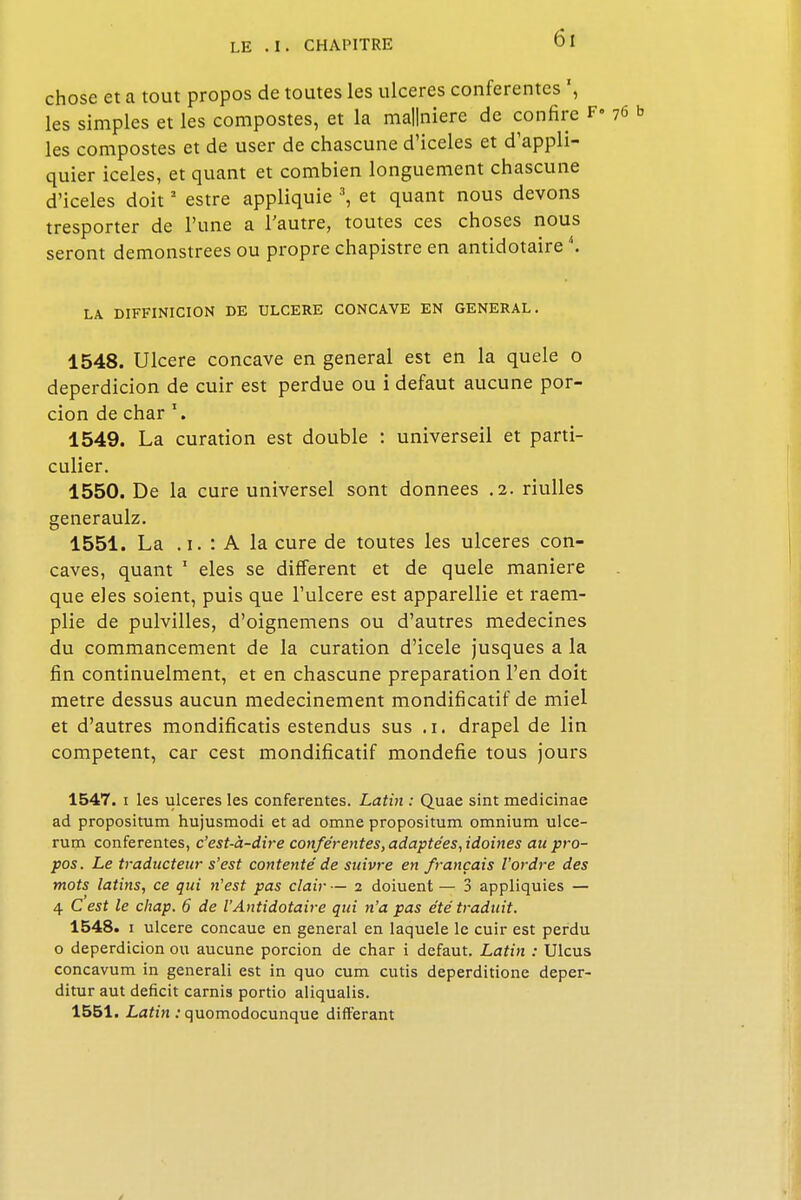 chose et a tout propos de toutes les ulcères conferentes ', les simples et les compostes, et la ma||niere de confire F» les compostes et de user de chascune d'iceles et d'appli- quier iceles, et quant et combien longuement chascune d'iceles doit2 estre appliquie 3, et quant nous devons tresporter de l'une a l'autre, toutes ces choses nous seront demonstrees ou propre chapistre en antidotaire '.. LA DIFFINICION DE ULCERE CONCAVE EN GENERAL. 1548. Ulcère concave en gênerai est en la quele o deperdicion de cuir est perdue ou i défaut aucune por- cion de char *. 1549. La curation est double : universeil et parti- culier. 1550. De la cure universel sont données .2. nulles generaulz. 1551. La . i. : A la cure de toutes les ulcères con- caves, quant 1 eles se différent et de quele manière que eles soient, puis que l'ulcère est apparellie et raem- plie de pulvilles, d'oignemens ou d'autres médecines du commancement de la curation d'icele jusques a la fin continuelment, et en chascune préparation l'en doit mètre dessus aucun medecinement mondificatif de miel et d'autres mondificatis estendus sus ,i. drapel de lin compétent, car cest mondificatif mondefie tous jours 1547. i les ulcères les conferentes. Latin : Quae sint medicinae ad propositum hujusmodi et ad omne propositum omnium ulce- rum conferentes, c'est-à-dire conferentes, adaptées, idoines au pro- pos. Le traducteur s'est contenté de suivre en français l'ordre des mots latins, ce qui n'est pas clair — i doiuent — 3 appliquies — 4 C est le chap. 6 de VAntidotaire qui n'a pas été traduit. 1548. i ulcère concaue en gênerai en laquele le cuir est perdu o deperdicion ou aucune porcion de char i défaut. Latin : Ulcus concavum in generali est in quo cum cutis deperditione deper- ditur aut déficit carnis portio aliqualis. 1551. Latin : quomodocunque différant