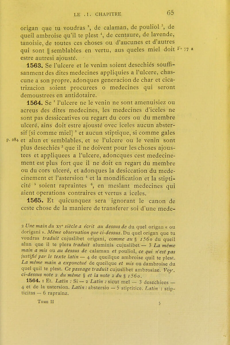 origan que tu voudras \ de calaman, de pouliol3, de queil ambroise qu'il te plest \ de centaure, de lavende, tanoisie, de toutes ces choses ou d'aucunes et d'autres qui sont (| semblables en vertu, aus queles miel doit estre autresi ajousté. 1563. Se l'ulcère et le venim soient desechiés souffi- sanmentdes dites médecines appliquies a l'ulcère, chas- cune a son propre, adonques generacion de char et cica- trizacion soient procurées o médecines qui seront demoustrees en antidotaire. 1564. Se 1 l'ulcère ne le venin ne sont amenuisiez ou acreus des dites médecines, les médecines d'iceles ne sont pas dessiccatives ou regart du cors ou du membre ulcéré, ains doit estre ajousté ovec iceles aucun abster- sif [si comme miel] 2 et aucun stiptique, si comme gales 84 et alun et semblables, et se l'ulcère ou le venin sont plus desechiés 3 que il ne doivent pour les choses ajous- tees et appliquées a Fulcere, adoneques cest medecine- ment est plus fort que il ne doit en regart du membre ou du cors ulcéré, et adonques la desiccation du mede- cinement et l'astersion 4 et la mondification et la stipti- cité 5 soient rapraintes 6, en meslant médecines qui aient opérations contraires et vertus a iceles. 1565. Et quicunquez sera ignorant le canon de ceste chose de la manière de transférer soi d'une mede- 2 Une main du xv° siècle a écrit au dessus de du quel origan « ou dorigani ». Même observation que ci-dessus. Du quel origan que tu voudras traduit cujuslibet origani, comme au § i56o du queil alun que il te plera traduit aluminis cujuslibet — 3 La même main a mis ou au dessus de calaman et pouliol, ce qui n'est pas justifié par le texte latin — 4 de queilque ambroise quil te plest. La même main a exponctué de queilque et mis ou dambroise du quel quil te plest. Ce passage traduit cujuslibet ambrosiae. Voy. ci-dessus note 2 du même § et la note 2 du § 1560. 1564. 1 Et. Latin : Si — 2 Latin : sicut mel — 3 desechiees — 4 et de la ustersion. Latin : abstersio — 5 stiptitice. Latin : stip- ticitas — 6 raprainz. Tome II t,