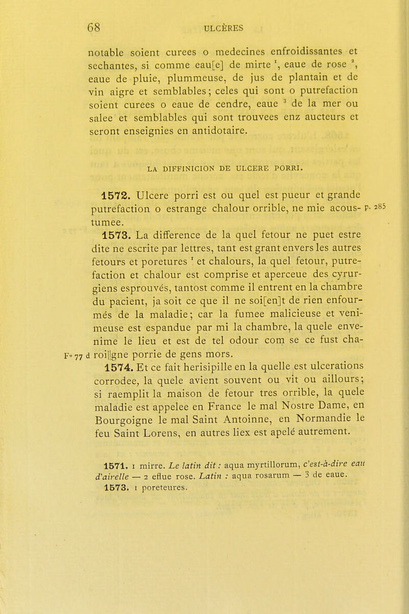 notable soient curées o médecines enfroidissantes et séchantes, si comme eau[e] de mirte eaue de rose \ eaue de pluie, plummeuse, de jus de plantain et de vin aigre et semblables ; celés qui sont o putréfaction soient curées o eaue de cendre, eaue 3 de la mer ou salée et semblables qui sont trouvées enz aucteurs et seront enseignies en antidotaire. LA DIFFINICION DE ULCERE PORRI. 1572. Ulcère porri est ou quel est pueur et grande putréfaction o estrange chalour orrible, ne mie acous- P- tumee. 1573. La différence de la quel fetour ne puet estre dite ne escrite par lettres, tant est grant envers les autres fetours et poretures 1 et chalours, la quel fetour, putré- faction et chalour est comprise et aperceue des cyrur- giens esprouvés, tantost comme il entrent en la chambre du pacient, ja soit ce que il ne soi[en]t de rien enfour- més de la maladie; car la fumée malicieuse et veni- meuse est espandue par mi la chambre, la quele enve- nime le lieu et est de tel odour com se ce fust cha- F-77 d roiljgne porrie de gens mors. 1574. Et ce fait herisipille en la quelle est ulcérations corrodée, la quele avient souvent ou vit ou aillours; si raemplit la maison de fetour très orrible, la quele maladie est appelée en France le mal Nostre Dame, en Bourgoigne le mal Saint Antoinne, en Normandie le feu Saint Lorens, en autres liex est apelé autrement. 1571. i mirre. Le latin dit : aqua myrtillorum, c'est-à-dire eau d'airelle — i eflue rose. Latin : aqua rosarum — 3 de eaue. 1573. i poreteures.