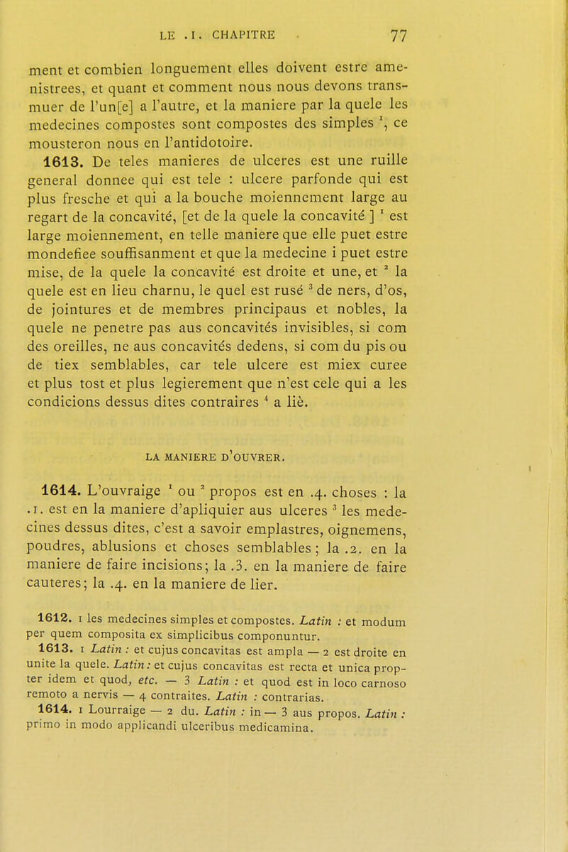 ment et combien longuement elles doivent estre ame- nistrees, et quant et comment nous nous devons trans- muer de l'un[e] a l'autre, et la manière par la quele les médecines compostes sont compostes des simples ce mousteron nous en l'antidotoire. 1613. De teles manières de ulcères est une ruille gênerai donnée qui est tele : ulcère parfonde qui est plus fresche et qui a la bouche moiennement large au regart de la concavité, [et de la quele la concavité ] 1 est large moiennement, en telle manière que elle puet estre mondefiee souffisanment et que la médecine i puet estre mise, de la quele la concavité est droite et une, et 2 la quele est en lieu charnu, le quel est rusé 3 de ners, d'os, de jointures et de membres principaus et nobles, la quele ne pénètre pas aus concavités invisibles, si com des oreilles, ne aus concavités dedens, si com du pis ou de tiex semblables, car tele ulcère est miex curée et plus tost et plus legierement que n'est cele qui a les condicions dessus dites contraires 4 a lié. LA MANIERE d'ûUVRER. 1614. L'ouvraige 1 ou 2 propos est en .4. choses : la .1. est en la manière d'apliquier aus ulcères 3 les méde- cines dessus dites, c'est a savoir emplastres, oignemens, poudres, ablusions et choses semblables; la .2. en la manière de faire incisions; la .3. en la manière de faire cautères; la .4. en la manière de lier. 1612. 1 les médecines simples et compostes. Latin : et modum per quem composita ex simplicibus componuntur. 1613. 1 Latin : et cujus concavitas est ampla — 2 est droite en unité la quele. Latin: et cujus concavitas est recta et unica prop- ter idem et quod, etc. — 3 Latin : et quod est in loco carnoso remoto a nervis — 4 contraites. Latin : contrarias. 1614. 1 Lourraige — 2 du. Latin : in — 3 aus propos. Latin : primo in modo applicandi ulceribus medicamina.