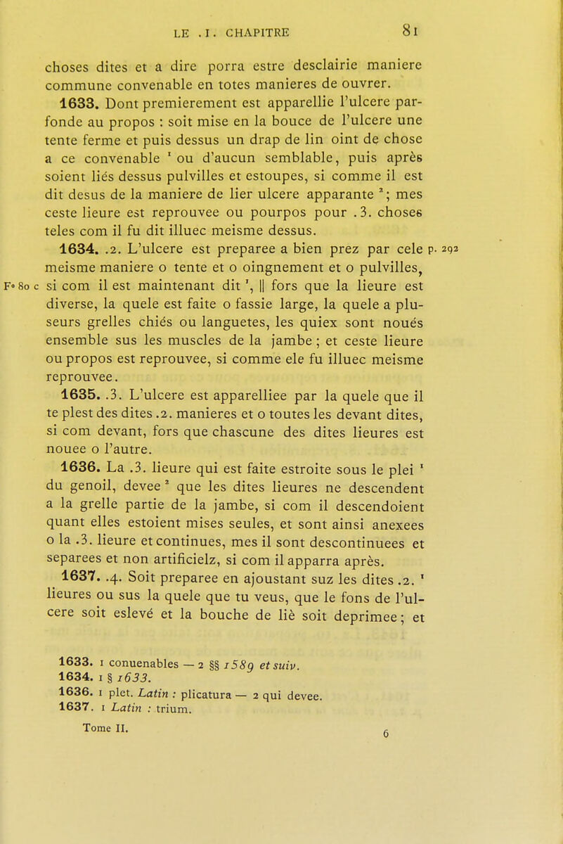 choses dites et a dire porra estre desclairie manière commune convenable en totes manières de ouvrer. 1633. Dont premièrement est apparellie l'ulcère par- fonde au propos : soit mise en la bouce de l'ulcere une tente ferme et puis dessus un drap de lin oint de chose a ce convenable ' ou d'aucun semblable, puis après soient liés dessus pulvilles et estoupes, si comme il est dit desus de la manière de lier ulcère apparante 2; mes ceste Heure est réprouvée ou pourpos pour .3. choses teles com il fu dit illuec meisme dessus. 1634. .2. L'ulcere est préparée a bien prez par cele p- meisme manière o tente et o oingnement et o pulvilles, c si com il est maintenant dit ', |] fors que la lieure est diverse, la quele est faite o fassie large, la quele a plu- seurs grelles chiés ou languetes, les quiex sont noués ensemble sus les muscles de la jambe ; et ceste lieure ou propos est réprouvée, si comme ele fu illuec meisme réprouvée. 1635. .3. L'ulcere est apparelliee par la quele que il te plest des dites .2. manières et o toutes les devant dites, si com devant, fors que chascune des dites Heures est nouée o l'autre. 1636. La .3. lieure qui est faite estroite sous le plei 1 du genoil, devee 2 que les dites Heures ne descendent a la grelle partie de la jambe, si com il descendoient quant elles estoient mises seules, et sont ainsi anexees o la .3. lieure et continues, mes il sont descontinuees et séparées et non artificielz, si com il apparra après. 1637. .4. Soit préparée en ajoustant suz les dites .2. * Heures ou sus la quele que tu veus, que le fons de l'ul- cere soit eslevé et la bouche de lié soit déprimée; et 1633. 1 conuenables — 2 §§ i58g etsuiv. 1634. 1 § i633. 1636. 1 plet. Latin : plicatura — 2 qui devee. 1637. 1 Latin : trium. Tome II. -