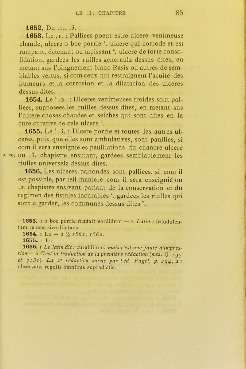 1652. Du .i., .3. : 1653. Le .i. : Palliées poent estre ulcère venimeuse chaude, ulcère o boe porrie ulcère qui corrode et est rampant, détenant ou tapissant *, ulcère de forte conso- lidation, gardées les ruilles generaulz dessus dites, en metant sus l'oingnement blanc Rasis ou autres de sem- blables vertus, si com ceux qui restraignent l'acuité des humeurs et la corrosion et la dilatacion des ulcères dessus dites. 1654. Le 1 .2. : Ulcères venimeuses froides sont pal- liées, supposées les ruilles dessus dites, en metant sus l'ulcère choses chaudes et seiches qui sont dites en la cure curative de cele ulcère \ 1655. Le * .3. : Ulcère porrie et toutes les autres ul- cères, puis que elles sont ambulatives, sont paullies, si com il sera enseignié es paulliations du chancre ulcéré p. 294 ou .3. chapistre ensuiant, gardées semblablement les riulles universelz dessus dites. 1656. Les ulcères parfondes sont palliées, si com il est possible, par teil manière com il sera enseignié ou .2. chapistre ensivant parlant de la conservation et du regimen des fistules incurables r, gardées les riulles qui sont a garder, les communes dessus dites \ 1653. 1 o boe porrie traduit sordidum — 2 Latin : fraudulen- tum repens sive dilatans. 1654. 1 La - 2 §§ i56i, i5Ô2. 1655. 1 La. 1656. 1 Le latin dit : curabilium, mais c'est une faute d'impres- sion — 2 C'est la traduction de la première rédaction (mss. Q. iqy et 7i3i). La 2° rédaction suivie par l'éd. Pagel, p. 2g4, a : observatis regulis omnibus supradictis.