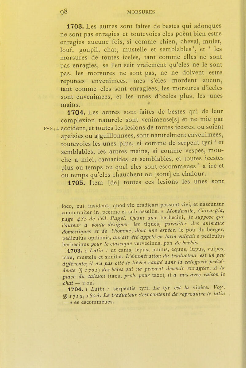 1703. Les autres sont faites de bestes qui adonques ne sont pas cnragies et toutevoies eles poënt bien estre enragies aucune fois, si comme chien, cheval, mulet, louf, goupil, chat, mustelle et semblables', et * les morsures de toutes iceles, tant comme elles ne sont pas enragies, se l'en seit vraiement qu'eles ne le sont pas, les morsures ne sont pas, ne ne doivent estre réputées envenimées, mes s'eles mordent aucun, tant comme eles sont enragiees, les morsures d'iceles sont envenimées, et les unes d'iceles plus, les unes mains. 1704. Les autres sont faites de bestes qui de leur complexion naturele sont venimeuse[s] et ne mie par F» 84 a accident, et toutes les lésions de toutes icestes, ou soient apaisies ou a||guillonnees, sont naturelment envenimées, toutevoies les unes plus, si comme de serpent tyri1 et semblables, les autres mains, si comme vespes, mou- che a miel, cantarides et semblables, et toutes icestes plus ou temps ou quel eles sont escommeues 2 a ire et ou temps qu'eles chauchent ou [sont] en chalour. 1705. Item [de] toutes ces lésions les unes sont loco, cui insident, quod vix eradicari possunt vivi, et nascuntur communiter in pectine et sub assellis. » Mondeville, Chirurgia, page 435 de l'e'd. Pagel. Quant aux berbecini, je suppose que l'auteur a voulu désigner les tiques, parasites des animaux domestiques et de l'homme, dont une espèce, le pou du berger, pediculus opilionis, aurait été appelé en latin vulgaire pediculus berbecinus pour le classique vervecinus, pou de brebis. 1703. 1 Latin : ut canis, lepus, mulus, equus, lupus, vulpes, taxa, mustela et similia. L'énumération du traducteur est un peu différente; il tt'a pas cité le lièvre rangé dans la catégorie précé- dente (§ 1701) des bêtes qui ne peuvent devenir enragées. A la place du taisson (taxa, prob. pour taxo), il a mis avec raison le chat — 2 ou. 1704. 1 Latin : serpentis tyri. Le tyr est la vipère. Voy. §§ 171g, i823. Le traducteur s'est contenté de reproduire te latin — 1 es escommeues.