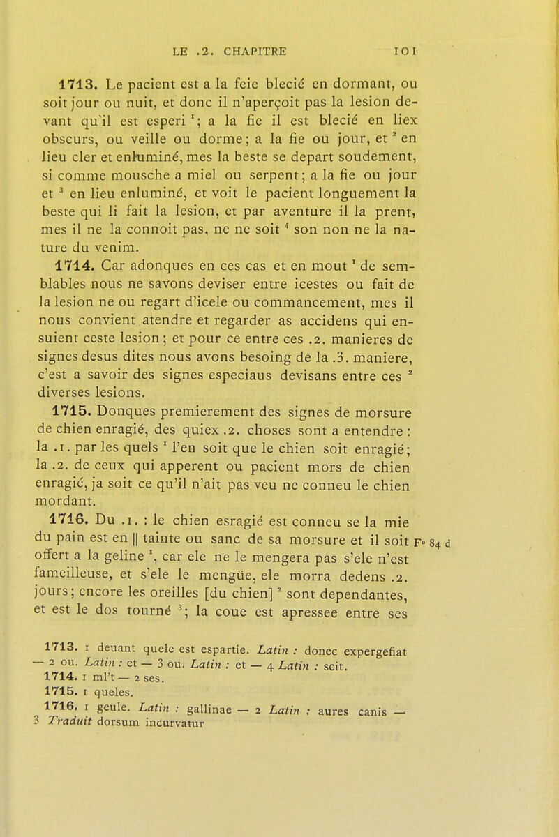 1713. Le pacient est a la feie blecié en dormant, ou soit jour ou nuit, et donc il n'aperçoit pas la lésion de- vant qu'il est esperi1; a la fie il est blecié en liex obscurs, ou veille ou dorme; a la fie ou jour, et2 en lieu cler et enruminé, mes la beste se départ solidement, si comme mousche a miel ou serpent ; a la fie ou jour et 3 en lieu enluminé, et voit le pacient longuement la beste qui li fait la lésion, et par aventure il la prent, mes il ne la connoit pas, ne ne soit4 son non ne la na- ture du venim. 1714. Car adonques en ces cas et en mout1 de sem- blables nous ne savons deviser entre icestes ou fait de la lésion ne ou regart d'icele ou commancement, mes il nous convient atendre et regarder as accidens qui en- suient ceste lésion; et pour ce entre ces .2. manières de signes desus dites nous avons besoing de la .3. manière, c'est a savoir des signes especiaus devisans entre ces 2 diverses lésions. 1715. Donques premièrement des signes de morsure de chien enragié, des quiex .2. choses sont a entendre : la .1. parles quels 1 l'en soit que le chien soit enragié; la .2. de ceux qui apperent ou pacient mors de chien enragié, ja soit ce qu'il n'ait pas veu ne conneu le chien mordant. 1716. Du .i. : le chien esragié est conneu se la mie du pain est en || tainte ou sanc de sa morsure et il soit f° offert a la geline \ car ele ne le mengera pas s'ele n'est fameilleuse, et s'ele le mengue, ele morra dedens .2. jours; encore les oreilles [du chien]2 sont dépendantes, et est le dos tourné 3; la coue est apressee entre ses 1713. 1 deuant quele est espartie. Latin : donec expergefiat — 2 ou. Latin : et — 3 ou. Latin : et — 4 Latin : scit. 1714. 1 ml't — 2 ses. 1715. 1 queles. ^ 1716. 1 geule. Latin : gallinae — 2 Latin : aures canis — 3 Traduit dorsum incurvatur