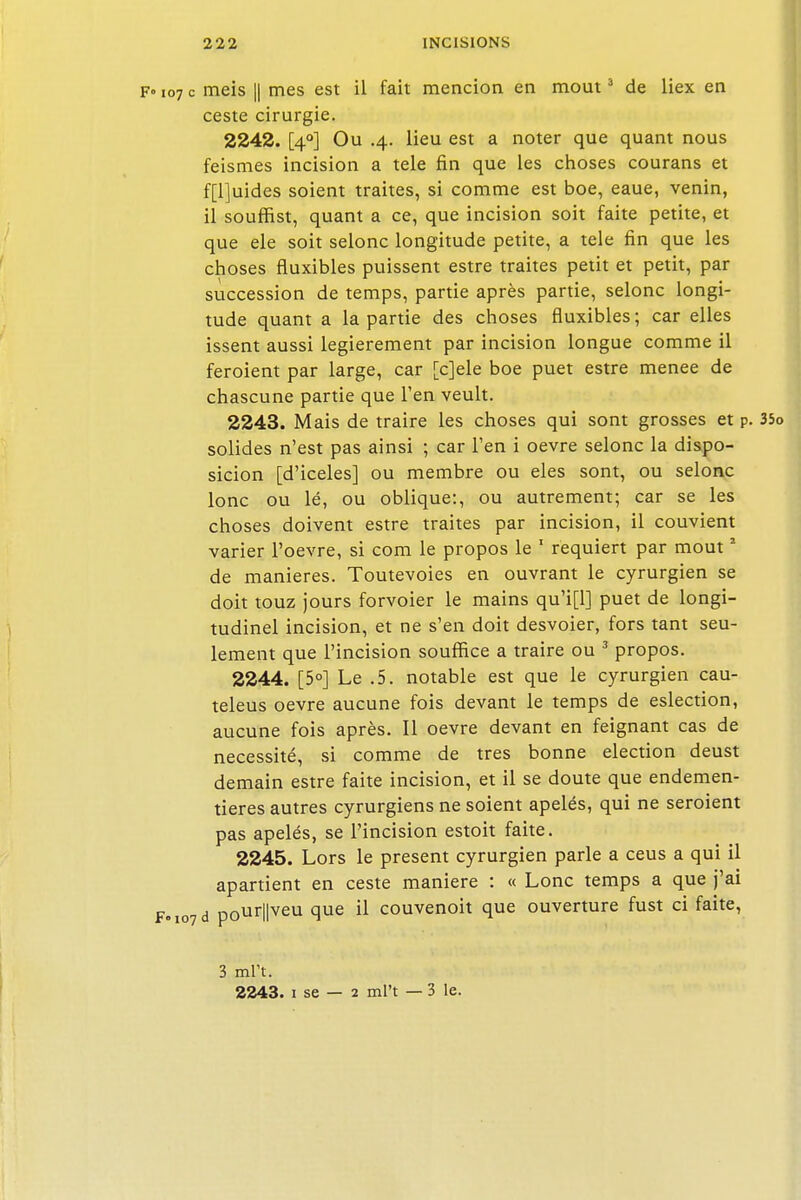 F» 107 c meis II mes est il fait mencion en mout3 de liex en ceste cirurgie. 2242. [40] Ou .4. lieu est a noter que quant nous feismes incision a tele fin que les choses courans et f[l]uides soient traites, si comme est boe, eaue, venin, il souffist, quant a ce, que incision soit faite petite, et que ele soit selonc longitude petite, a tele fin que les choses fluxibles puissent estre traites petit et petit, par succession de temps, partie après partie, selonc longi- tude quant a la partie des choses fluxibles; car elles issent aussi legierement par incision longue comme il feroient par large, car [c]ele boe puet estre menée de chascune partie que l'en veult. 2243. Mais de traire les choses qui sont grosses et p. 35o solides n'est pas ainsi ; car l'en i oevre selonc la dispo- sicion [d'iceles] ou membre ou eles sont, ou selonc lonc ou lé, ou oblique:, ou autrement; car se les choses doivent estre traites par incision, il couvient varier l'oevre, si com le propos le 1 requiert par mout2 de manières. Toutevoies en ouvrant le cyrurgien se doit touz jours forvoier le mains qu'i[l] puet de longi- tudinel incision, et ne s'en doit desvoier, fors tant seu- lement que l'incision souffice a traire ou 3 propos. 2244. [5°] Le .5. notable est que le cyrurgien cau- teleus oevre aucune fois devant le temps de eslection, aucune fois après. Il oevre devant en feignant cas de nécessité, si comme de très bonne élection deust demain estre faite incision, et il se doute que endemen- tieres autres cyrurgiens ne soient apelés, qui ne seraient pas apelés, se l'incision estoit faite. 2245. Lors le présent cyrurgien parle a ceus a qui il apartient en ceste manière : « Lonc temps a que j'ai F„io7d p0ur||veu que il couvenoit que ouverture fust ci faite, 3 mrt. 2243. 1 se — 2 ml't — 3 le.