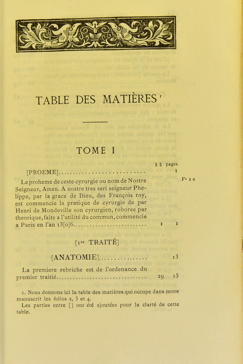 TOME I § § pages [PROEME] 1 Le proheme de ceste cyrurgie ou nom de Nostre F 2 a Seigneur, Amen. A nostre très seri seigneur Phe- lippe, par la grâce de Dieu, des François roy, est commencie la pratique de cyrurgie de par Henri de Mondeville son cyrurgien, roboree par théorique, faite a l'utilité du commun, commencie a Paris en l'an i3[o]6 i * [ier TRAITÉ] [ANATOMIE] i3 La première rebriche est de l'ordenance du premier traitié 29 P i. Nous donnons ici la table des matières qui occupe dans notre manuscrit les folios 2, 3 et 4. Les parties entre ['] ont été ajoutées pour la clarté de cette table.