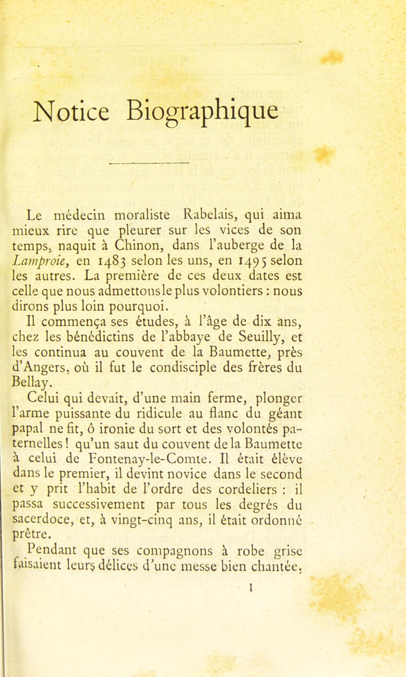 Notice Biographique Le médecin moraliste Rabelais, qui aima mieux rire que pleurer sur les vices de son temps, naquit à Chinon, dans l'auberge de la Lamproie, en 1483 selon les uns, en 1495 selon les autres. La première de ces deux dates est celle que nous admettonsle plus volontiers : nous dirons plus loin pourquoi. Il commença ses études, à l'âge de dix ans, chez les bénédictins de l'abbaye de Seuilly, et les continua au couvent de la Baumette^ près d'Angers, où il fut le condisciple des frères du Bellay. Celui qui devait, d'une main ferme, plonger l'arme puissante du ridicule au flanc du géant papal ne fit, ô ironie du sort et des volontés pa- ternelles ! qu'un saut du couvent de la Baumette à celui de Fontenay-le-Comie. Il était élève dans le premier, il devint novice dans le second et y prit l'habit de l'ordre des cordeliers : il passa successivement par tous les degrés du sacerdoce, et, à vingt-cinq ans, il était ordonné prêtre. Pendant que ses compagnons à robe grise faisaient leur§ délices d'une messe bien chantée. l