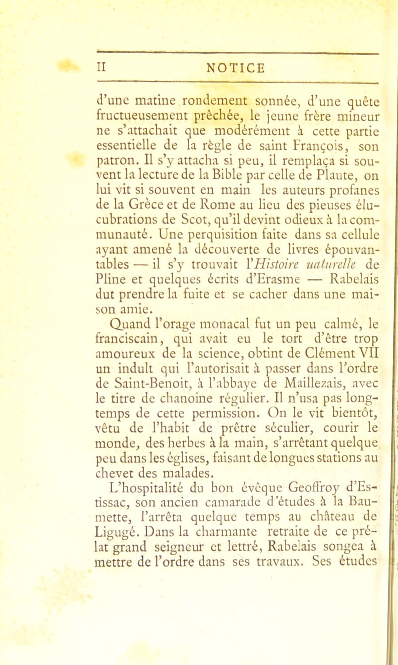 d'une matine rondement sonnée, d'une quête fructueusement prêchée, le jeune frère mineur ne s'attachait que modérément à cette partie essentielle de la règle de saint François, son patron. Il s'y attacha si peu, il remplaça si sou- vent la lecture de la Bible par celle de Plaute, on lui vit si souvent en main les auteurs profanes de la Grèce et de Rome au lieu des pieuses élu- cubrations de Scot, qu'il devint odieux à la com- munauté. Une perquisition faite dans sa cellule ayant amené la découverte de livres épouvan- tables — il s'y trouvait VHistoire uaiiire/le de Pline et quelques écrits d'Erasme — Rabelais dut prendre la fuite et se cacher dans une mai- son amie. Quand l'orage monacal fut un peu calmé, le franciscain, qui avait eu le tort d'être trop amoureux de la science, obtint de Clément VII un induit qui l'autorisait à passer dans Tordre de Saint-Benoit, à l'abbaye de Maillezais, avec le titre de chanoine régulier. Il n'usa pas long- j temps de cette permission. On le vit bientôt, j vêtu de l'habit de prêtre séculier, courir le jj monde, des herbes à la main, s'arrêtant quelque , peu dans les églises, faisant de longues stations au chevet des malades. L'hospitalité du bon évêque Geoffroy d'Es- | tissac, son ancien camarade d'études à la Bau- ^ mette, l'arrêta quelque temps au château de p Ligugé. Dans la charmante retraite de ce pré- lat grand seigneur et lettré, Rabelais songea à mettre de l'ordre dans ses travaux. Ses études ,