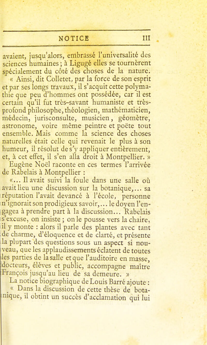 avaient, jusqu'alors, embrassé l'universalité des sciences humaines ; à Ligugé elles se tournèrent spécialement du côté des choses de la nature. « Ainsi, dit CoUetet, par la force de son esprit et par ses longs travaux, il s'acquit cette polyma- thie que peu d'hommes ont possédée, car il est certain qu'il fut très-savant humaniste et très- profond philosophe, théologien, mathématicien, médecin, jurisconsulte, musicien, géomètre, astronome, voire même peintre et poëte tout ensemble. Mais comme la science des choses naturelles était celle qui revenait le plus à son humeur, il résolut des y appliquer entièrement, et, à cet effet, il s'en alla droit à MontpeUier. » Eugène Noël raconte en ces termes l'arrivée de Rabelais à MontpeUier : «... Il avait suivi la foule dans une salle où avait lieu une discussion sur la botanique,... sa réputation l'avait devancé à l'école, personne : n'ignorait son prodigieux savoir,... le doyen l'en- .gagea à prendre part à la discussion... Rabelais ^s'excuse, on insiste ; on le pousse vers la chaire, lil y monte : alors il parle des plantes avec tant de charme, d'éloquence et de clarté, et présente la plupart des questions sous un aspect si nou- veau, que les applaudissements éclatent de toutes Jes parties de la salle et que l'auditoire en masse, :docteurs, élèves et pubhc, accompagne maître François jusqu'au heu de sa demeure. » La notice biographique de Louis Barré ajoute : « Dans la discussion de cette thèse de bota- nique, il obtint un succès d'acclamation qui lui