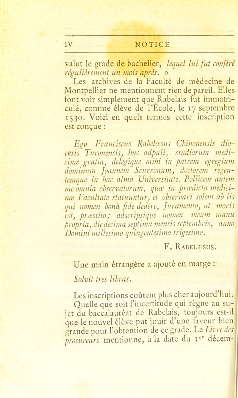 valut le grade de bachelier, lequel lui fut conféré régulièrement un mois après. » Les archives de la Faculté de médecine de Montpellier ne mentionnent rien de pareil. Elles font voir simplement que Rabelais fut immatri- culé, comme élève de l'École, le 17 septembre 1530. Voici en quels termes cette inscription est conçue : Ego hranciscus Rabchvsus Chiiionensis dio- cesis Turonensis, hue adpuli, sludiorum medi- ciiue gralia, delegiqiie viihi in pat rem egregium dominum Joanneni Seurronuni, docloreni regen- tenique in bac aima Univcrsiiatc. Polliceor autem meomnia observalontm, quœ in pnrdicla ntcdici- nœ Facullate slaUiunlur, et ohscrvari soient ab iis qui nomen bonà fidc dedeie, Juramenlo, ut maris est, prccstiio; adscripsiquc nomen nienm manu propria, diedccinia sepliinn mensis scptcmbris, anno Doniini millesimo quingcnlesimo trigesimo. F. Rabel^sus. Une main étrangère a ajouté en marge : Solvit très libras. Les inscriptions coûtent plus cher aujourd'hui. Oiielle que soit l'incertitude qui règne au su- jet du baccalauréat de Rabelais, toujours est-il que le nouvel élève put jouir d'une faveur bien; grande pour l'obtention de ce grade. Le Livre des procureurs mentionne, à la date du i*^' décem-