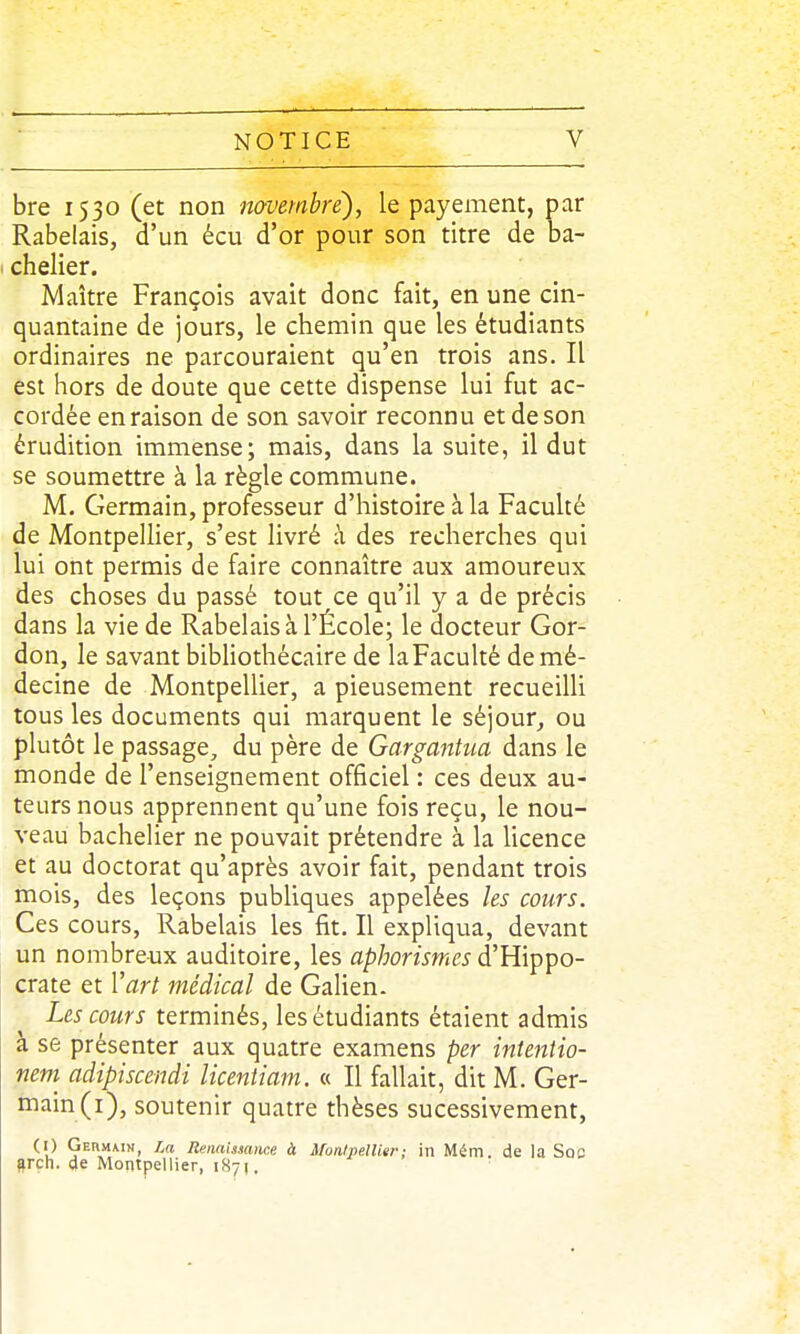 bre 1530 (et non novembre), le payement, par Rabelais, d'un écu d'or pour son titre de ba- chelier. Maître François avait donc fait, en une cin- quantaine de jours, le chemin que les étudiants ordinaires ne parcouraient qu'en trois ans. Il est hors de doute que cette dispense lui fut ac- cordée en raison de son savoir reconnu et de son érudition immense; mais, dans la suite, il dut se soumettre à la règle commune. M. Germain, professeur d'histoire à la Faculté de Montpellier, s'est livré à des recherches qui lui ont permis de faire connaître aux amoureux des choses du passé tout ce qu'il y a de précis dans la vie de Rabelais à l'École; le docteur Gor- don, le savant bibliothécaire de laFaculté de mé- decine de Montpellier, a pieusement recueilli tous les documents qui marquent le séjour, ou plutôt le passage, du père de Gargantua dans le monde de l'enseignement officiel : ces deux au- teurs nous apprennent qu'une fois reçu, le nou- veau bachelier ne pouvait prétendre à la licence et au doctorat qu'après avoir fait, pendant trois mois, des leçons publiques appelées les cours. Ces cours, Rabelais les fit. Il expliqua, devant un nombreux auditoire, les aphorismes d'Hippo- crate et l'art médical de Galien. Les cours terminés, les étudiants étaient admis à se présenter aux quatre examens per intentio- neni adipiscendi licentiani. « Il fallait, dit M. Ger- main (i), soutenir quatre thèses sucessivement, (I) Germmn, La Renaissance à Monlpellier: in Métn. de la Soc Srçh. de Montpellier, 187].