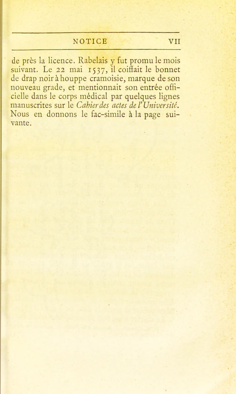 de près la licence. Rabelais y fut promu le mois suivant. Le 22 mai 1537, il coiÔait le bonnet de drap noir à houppe cramoisie, marque de son nouveau grade, et mentionnait son entrée offi- cielle dans le corps médical par quelques lignes manuscrites sur le Cahier des actes de T Université. Nous en donnons le fac-similé à la page sui- vante.