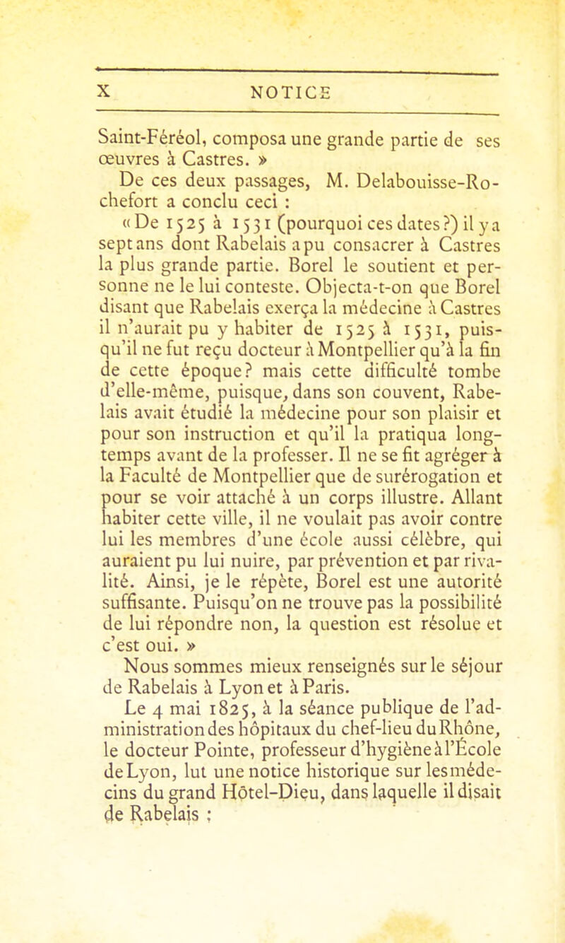 Saint-Féréol, composa une grande partie de ses œuvres à Castres. » De ces deux passages, M. Delabouisse-Ro- chefort a conclu ceci : «De 1525 à 1531 (pourquoi ces dates ?) il y a sept ans dont Rabelais a pu consacrer à Castres la plus grande partie. Borel le soutient et per- sonne ne le lui conteste. Objecta-t-on que Borel disant que Rabelais exerça la médecine à Castres il n'aurait pu y habiter de 1525 à 1531, puis- qu'il ne fut reçu docteur \ Montpellier qu'à la fin de cette époque? mais cette difficulté tombe d'elle-même, puisque, dans son couvent, Rabe- lais avait étudié la médecine pour son plaisir et pour son instruction et qu'il la pratiqua long- temps avant de la professer. Il ne se fit agréger à la Faculté de Montpellier que de surérogation et pour se voir attaché à un corps illustre. Allant habiter cette ville, il ne voulait pas avoir contre lui les membres d'une école aussi célèbre, qui auraient pu lui nuire, par prévention et par riva- lité. Ainsi, je le répète, Borel est une autorité suffisante. Puisqu'on ne trouve pas la possibilité de lui répondre non, la question est résolue et c'est oui. » Nous sommes mieux renseignés sur le séjour de Rabelais à Lyon et à Paris. Le 4 mai 1825, à la séance publique de l'ad- ministration des hôpitaux du chef-lieu du Rhône, le docteur Pointe, professeur d'hygiène à l'École deLyon, lut une notice historique surlesméde- cins du grand Hôtel-Dieu, dans laquelle il disait 4e Rabelais ;