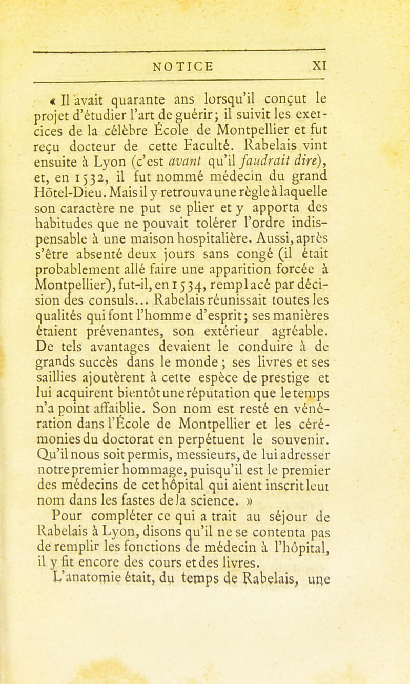 * Il avait quarante ans lorsqu'il conçut le projet d'étudier l'art de guérir; il suivit les exei- cices de la célèbre École de Montpellier et fut reçu docteur de cette Faculté. Rabelais vint ensuite à Lyon (c'est avant qu'il faudrait dire), et, en 1532, il fut nommé médecin du grand Hôtel-Dieu. Mais il y retrou va une règle à laquelle son caractère ne put se plier et y apporta des habitudes que ne pouvait tolérer l'ordre indis- pensable à une maison hospitalière. Aussi, après s'être absenté deux jours sans congé (il était probablement allé faire une apparition forcée à Montpellier),fut-il, en 1534, remplacé par déci- sion des consuls... Rabelais réunissait toutes les qualités qui font l'homme d'esprit; ses manières étaient prévenantes, son extérieur agréable. De tels avantages devaient le conduire à de grands succès dans le monde ; ses livres et ses saillies ajoutèrent à celte espèce de prestige et lui acquirent bientôt une réputation que le temps n'a point afîaibUe. Son nom est resté en véné- ration dans l'École de Montpellier et les céré- monies du doctorat en perpétuent le souvenir. Qu'il nous soit permis, messieurs, de lui adresser notre premier hommage, puisqu'il est le premier des médecins de cet hôpital qui aient inscrit leui nom dans les fastes delà science. » Pour compléter ce qui a trait au séjour de Rabelais à Lyon, disons qu'il ne se contenta pas de remplir les fonctions de médecin à l'hôpital, il y fit encore des cours et des livres. L'anatomie était, dvi temps de Rabelais, une