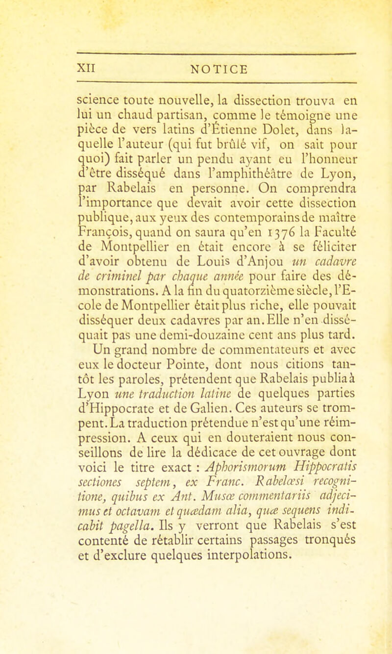 science toute nouvelle, la dissection trouva en lui un chaud partisan, comme le témoigne une pièce de vers latins d'Étienne Dolet, dans la- quelle l'auteur (qui fut brûlé vif, on sait pour quoi) fait parler un pendu ayant eu l'honneur d'être disséqué dans l'amphithéâtre de Lyon, par Rabelais en personne. On comprendra l'importance que devait avoir cette dissection publique, aux yeux des contemporains de maître François, quand on saura qu'en 1376 la Faculté de Montpelher en était encore à se féliciter d'avoir obtenu de Louis d'Anjou un cadavre de criminel par chaque année pour faire des dé- monstrations. A la nn du quatorzième siècle, l'E- cole de Montpelher était plus riche, elle pouvait disséquer deux cadavres par an. Elle n'en dissé- quait pas une demi-douzaine cent ans plus tard. Un grand nombre de commentateurs et avec eux le docteur Pointe, dont nous citions tan- tôt les paroles, prétendent que Rabelais pubHaà Lyon une traduction latine de quelques parties d'Hippocrate et de Galien. Ces auteurs se trom- pent. La traduction prétendue n'est qu'une réim- pression. A ceux qui en douteraient nous con- seillons de hre la dédicace de cet ouvrage dont voici le titre exact : Aphorismorum Hippocralis sectiones septem, ex Franc. Rahelœsi recogni- tione, quibus ex Ant. Miisœ commentariis adjeci- mus et octavam et quadain alia, qua sequens indi- cabit pagella. Ils y verront que Rabelais s'est contenté de rétablir certains passages tronqués et d'exclure quelques interpolations.