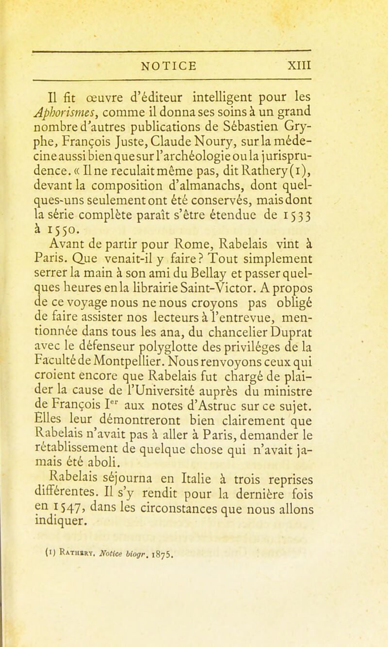Il fit œuvre d'éditeur intelligent pour les Aphorismcs, comme il donna ses soins à un grand nombre d'autres publications de Sébastien Gry- phe, François Juste, Claude Noury, sur la méde- cine aussi bien que sur l'archéologie ou la ] urispru- dence. « Une reculaitmème pas, ditRathery(i), devant la composition d'almanachs, dont quel- ques-uns seulement ont été conservés, mais dont la série complète paraît s'être étendue de 1533 à 1550. Avant de partir pour Rome, Rabelais vint à Paris, Que venait-il y faire? Tout simplement serrer la main à son ami du Bellay et passer quel- ques heures en la librairie Saint-Victor. A propos de ce voyage nous ne nous croyons pas obligé de faire assister nos lecteurs à l'entrevue, men- tionnée dans tous les ana, du chancelier Duprat avec le défenseur polyglotte des privilèges de la Faculté de Montpellier. Nous renvoyons ceux qui croient encore que Rabelais fut chargé de plai- der la cause de l'Université auprès du ministre de François 1 aux notes d'Astruc sur ce sujet. Elles leur démontreront bien clairement que Rabelais n'avait pas à aller à Paris, demander le rétablissement de quelque chose qui n'avait ja- mais été aboli. Rabelais séjourna en Italie à trois reprises différentes. Il s'y rendit pour la dernière fois en 1547, dans les circonstances que nous allons indiquer. (l) Ratbbry. NoHee biogr. 1875.