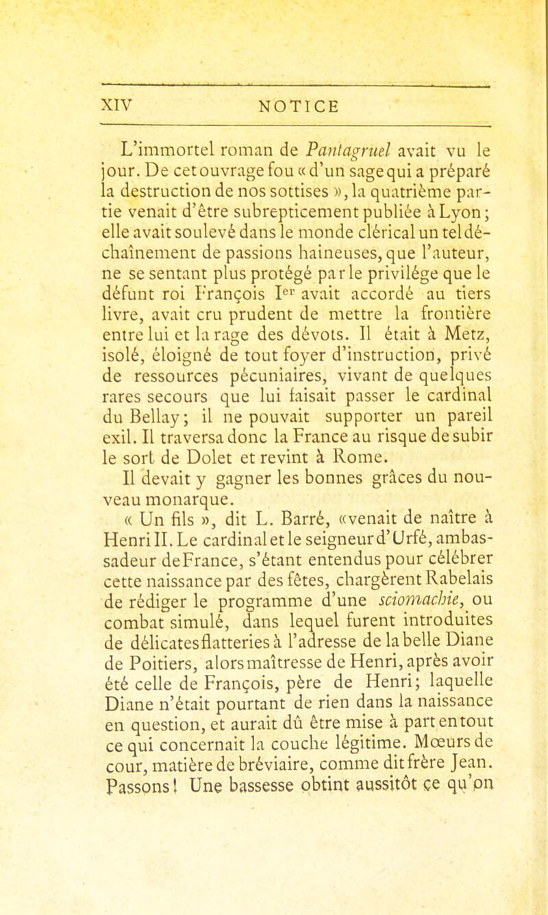 L'immortel roman de Pantagruel avait vu le jour. De cet ouvrage fou « d'un sagequi a préparé la destruction de nos sottises », la quatrième par- tie venait d'être subrepticement publiée à Lyon; elle avait soulevé dans le monde clérical un teldé- chaînement de passions haineuses, que l'auteur, ne se sentant plus protégé parle privilège que le défunt roi L'rançois I^'' avait accordé au tiers livre, avait cru prudent de mettre la frontière entre lui et la rage des dévots. Il était à Metz, isolé, éloigné de tout foyer d'instruction, privé de ressources pécuniaires, vivant de quelques rares secours que lui faisait passer le cardinal du Bellay; il ne pouvait supporter un pareil exil. Il traversa donc la France au risque de subir le sort de Dolet et revint à Rome. Il devait y gagner les bonnes grâces du nou- veau monarque. « Un fils », dit L. Barré, «venait de naître à Henri II. Le cardinal et le seigneur d'Urfé, ambas- sadeur deFrance, s'étant entendus pour célébrer cette naissance par des fêtes, chargèrent Rabelais de rédiger le programme d'une sciomacbie, ou combat simulé, dans lequel furent introduites de délicates flatteries à l'adresse de la belle Diane de Poitiers, alors maîtresse de Henri, après avoir été celle de François, père de Henri; laquelle Diane n'était pourtant de rien dans la naissance en question, et aurait dû être mise à partentout ce qui concernait la couche légitime. Mœurs de cour, matière de bréviaire, comme dit frère Jean. Passons \ Une bassesse obtint aussitôt ce qu'pn